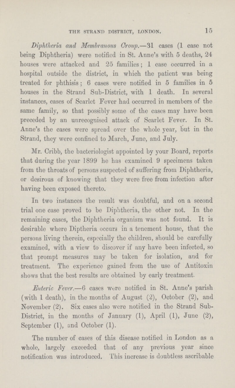 15 THF, STRAND DISTRICT, LONDON. Diphtheria and Membranous Croup.—31 cases (1 case not being Diphtheria) were notified in St. Anne's with 5 deaths, 24 houses were attacked and 25 families; 1 case occurred in a hospital outside the district, in which the patient was being treated for phthisis; 6 cases were notified in 5 families in 5 houses in the Strand Sub-District, with 1 death. In several instances, cases of Scarlet Fever had occurred in members of the same family, so that possibly some of the cases may have been preceded by an unrecognised attack of Scarlet Fever. In St. Anne's the cases were spread over the whole year, but in the Strand, they were confined to March, June, and July. Mr. Cribb, the bacteriologist appointed by your Board, reports that during the year 1899 he has examined 9 specimens taken from the throats of persons suspected of suffering from Diphtheria, or desirous of knowing that they were free from infection after having been exposed thereto. In two instances the result was doubtful, and on a second trial one case proved to be Diphtheria, the other not. In the remaining cases, the Diphtheria organism was not found. It is desirable where Diptheria occurs in a tenement house, that the persons living therein, especially the children, should be carefully examined, with a view to discover if any have been infected, so that prompt measures may be taken for isolation, and for treatment. The experience gained from the use of Antitoxin shows that the best results are obtained by early treatment. Enteric Fever.—6 cases were notified in St. Anne's parish (with 1 death), in the months of August (2), October (2), and November (2). Six cases also were notified in the Strand Sub District, in the months of January (1), April (1), June (2), September (1), and October (1). The number of cases of this disease notified in London as a whole, largely exceeded that of any previous year since notification was introduced. This increase is doubtless ascribable