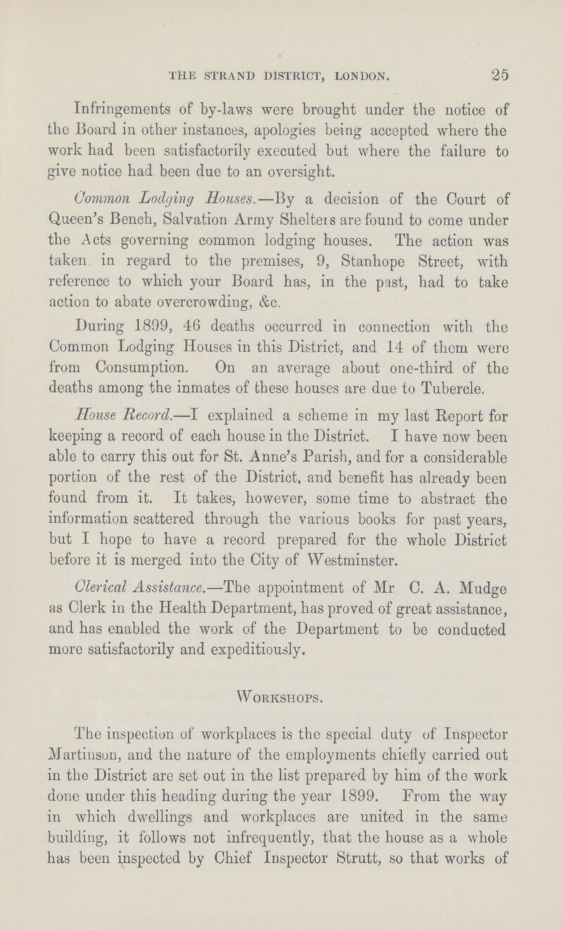 25 THE STRAND DISTRICT, LONDON. Infringements of by-laws were brought under the notice of the Board in other instances, apologies being accepted where the work had been satisfactorily executed but where the failure to give notice had been due to an oversight. Common Lodging Houses.—By a decision of the Court of Queen's Bench, Salvation Army Shelters are found to come under the Acts governing common lodging houses. The action was taken in regard to the premises, 9, Stanhope Street, with reference to which your Board has, in the past, had to take action to abate overcrowding, &c. During 1899, 46 deaths occurred in connection with the Common Lodging Houses in this District, and 14 of them were from Consumption. On an average about one-third of the deaths among the inmates of these houses are due to Tubercle. House Record.—I explained a scheme in my last Report for keeping a record of each house in the District. I have now been able to carry this out for St. Anne's Parish, and for a considerable portion of the rest of the District, and benefit has already been found from it. It takes, however, some time to abstract the information scattered through the various books for past years, but I hope to have a record prepared for the whole District before it is merged into the City of Westminster. Clerical Assistance.—The appointment of Mr C. A. Mudge as Clerk in the Health Department, has proved of great assistance, and has enabled the work of the Department to be conducted more satisfactorily and expeditiously. Workshops. The inspection of workplaces is the special duty of Inspector Martinson, and the nature of the employments chiefly carried out in the District are set out in the list prepared by him of the work done under this heading during the year 1899. From the way in which dwellings and workplaces are united in the same building, it follows not infrequently, that the house as a whole has been inspected by Chief Inspector Strutt, so that works of