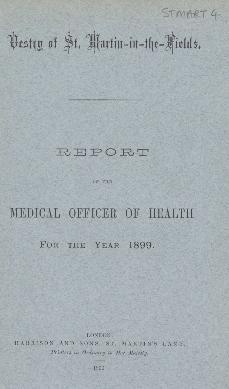 STMART 4 Destry of St. Martin-in - the-Fields. REPORT OF THE MEDICAL OFFICER OF HEALTH For the Year 1899. LONDON: HARRISON AND SONS, ST. MARTIN'S LANE, Printers in Ordinary to Her Majesty. 1900.