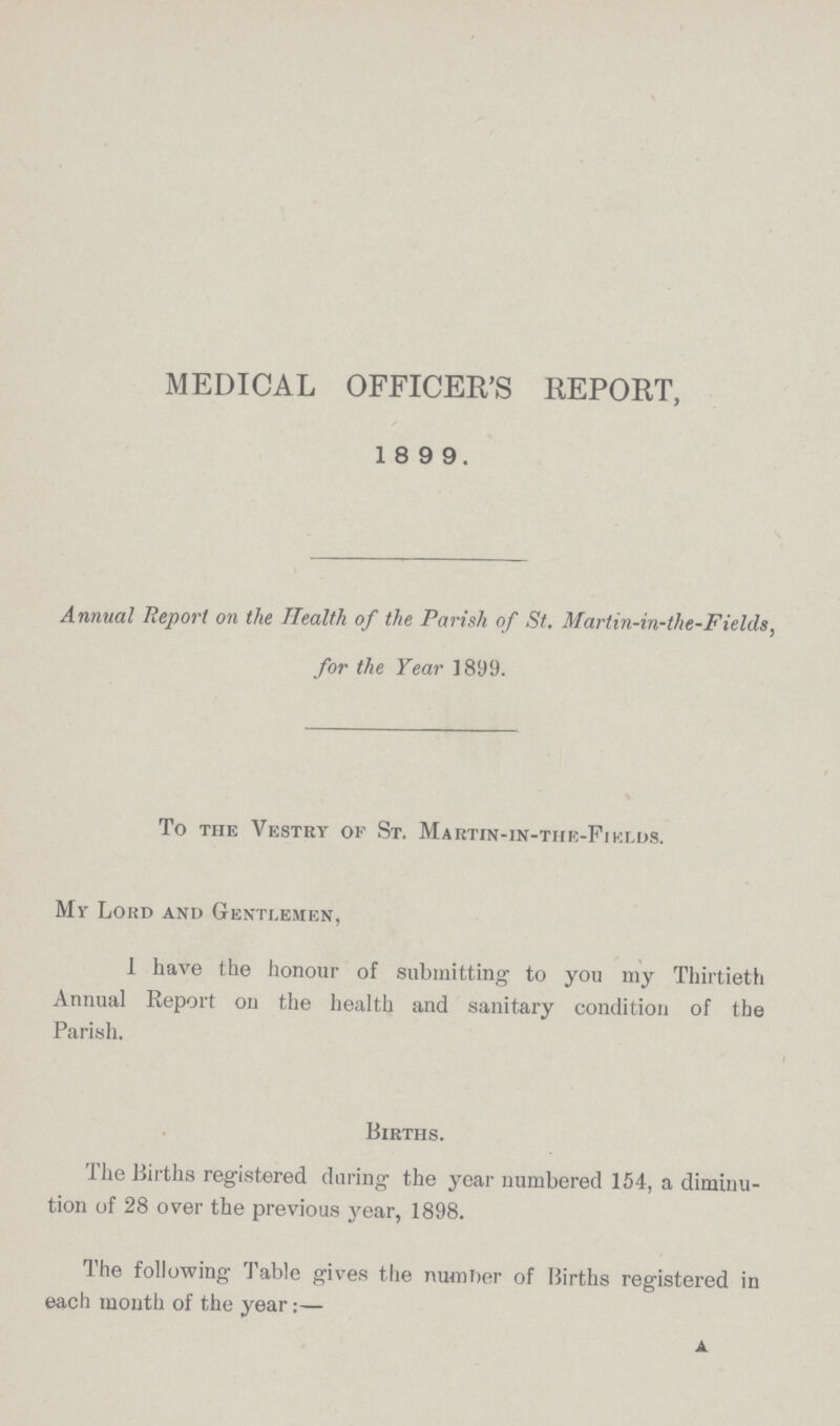 MEDICAL OFFICER'S REPORT, 1899. Annual Report on the Health of the Parish of St. Martin-in-the-Fielils, for the Year 1899. To the Vestry of St. Martin-in-the-Fields. Mr Lord and Gentlemen, 1 have the honour of submitting to you my Thirtieth Annual Report on the health and sanitary condition of the Parish. Births. The Births registered during the year numbered 154, a diminu tion of 28 over the previous year, 1898. The following Table gives the number of Births registered in each month of the year:—