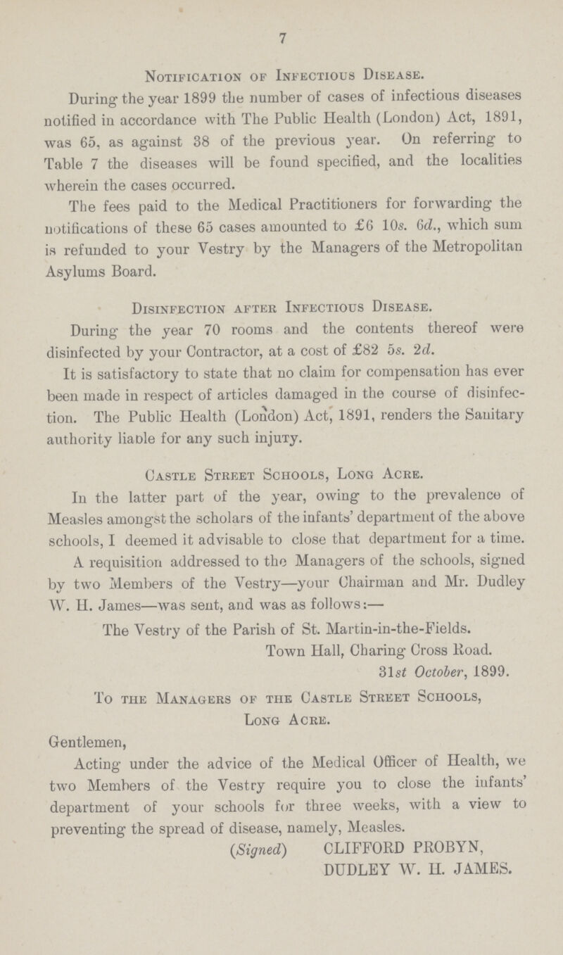 7 Notification of Infectious Disease. During the year 1899 the number of cases of infectious diseases notified in accordance with The Public Health (London) Act, 1891, was 65, as against 38 of the previous year. On referring to Table 7 the diseases will be found specified, and the localities wherein the cases occurred. The fees paid to the Medical Practitioners for forwarding the notifications of these 65 cases amounted to £G 10.s. 6d., which sum is refunded to your Vestry by the Managers of the Metropolitan Asylums Board. Disinfection after Infectious Disease. During the year 70 rooms and the contents thereof were disinfected by your Contractor, at a cost of £82 5s. 2d. It is satisfactory to state that no claim for compensation has ever been made in respect of articles damaged in the course of disinfec tion. The Public Health (London) Act, 1891, renders the Sanitary authority liaDle for any such injuty. Castle Street Schools, Long Acre. In the latter part of the year, owing to the prevalence of Measles amongst the scholars of the infants' department of the above schools, I deemed it advisable to close that department for a time. A requisition addressed to the Managers of the schools, signed by two Members of the Vestry—your Chairman and Mr. Dudley W. H. James—was sent, and was as follows:— The Vestry of the Parish of St. Martin-in-the-Fields. Town Hall, Charing Cross Road. 31st October, 1899. To the Managers of the Castle Street Schools, Long Acre. Gentlemen, Acting under the advice of the Medical Officer of Health, we two Members of the Vestry require you to close the infants' department of your schools for three weeks, with a view to preventing the spread of disease, namely, Measles. (Signed) CLIFFORD PROBYN, DUDLEY W. H. JAMES.