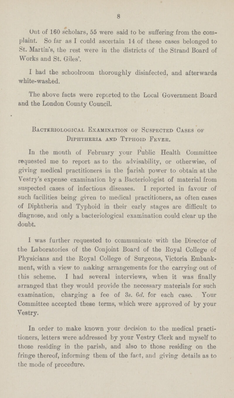 8 Out of 160 scholars, 55 were said to be suffering from the com plaint. So far as I could ascertain 14 of these cases belonged to St. Martin's, the rest were in the districts of the Strand Board of Works and St. Giles'. I had the schoolroom thoroughly disinfected, and afterwards white-washed. The above facts were reported to the Local Government Board and the London County Council. Bacteriological Examination of Suspected Cases of Diphtheria and Typhoid Fever. \ In the month of February your Public Health Committee requested me to report as to the advisability, or otherwise, of giving medical practitioners in the parish power to obtain at the Vestry's expense examination by a Bacteriologist of material from suspected cases of infectious diseases. I reported in favour of such facilities being given to medical practitioners, as often cases of Diphtheria and Typhoid in their early stages are difficult to diagnose, and only a bacteriological examination could clear up the doubt. I was further requested to communicate with the Director of the Laboratories of the Conjoint Board of the Royal College of Physicians and the Royal College of Surgeons, Victoria Embank ment, with a view to making arrangements for the carrying out of this scheme. I had several interviews, when it was finally arranged that they would provide the necessary materials for such examination, charging a fee of 3s. Gd. for each case. Your Committee accepted these terms, which were approved of by your Vestry. In order to make known your decision to the medical practi tioners, letters were addressed by your Vestry Clerk and myself to those residing in the parish, and also to those residing on the fringe thereof, informing them of the fact, and giving details as to the mode of procedure.