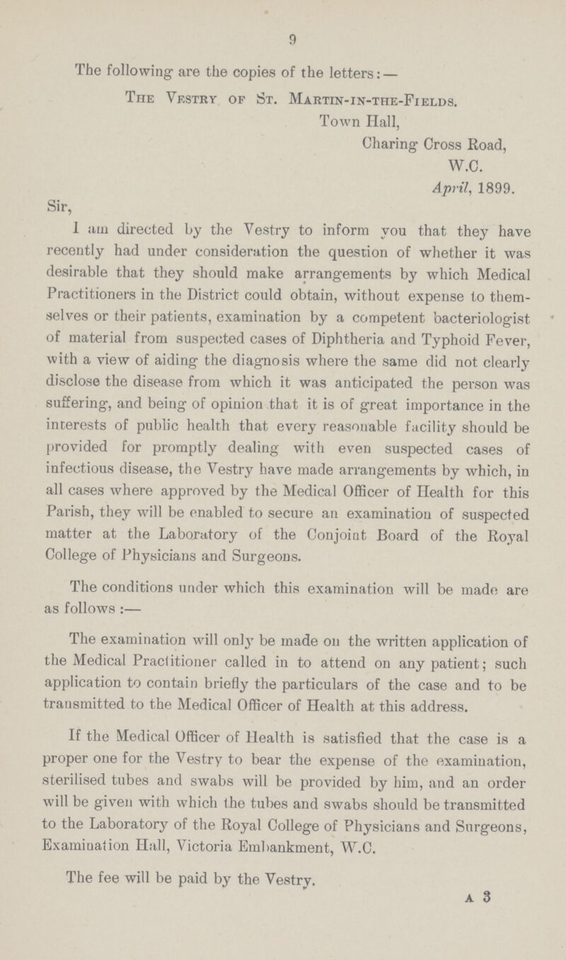 9 The following are the copies of the letters: — The Vestry of St. Martin-in-the-Fields. Town Hall, Charing Cross Road, W.C. April, 1899. Sir, 1 am directed by the Vestry to inform you that they have recently had under consideration the question of whether it was desirable that they should make arrangements by which Medical Practitioners in the District could obtain, without expense to them selves or their patients, examination by a competent bacteriologist of material from suspected cases of Diphtheria and Typhoid Fever, with a view of aiding the diagnosis where the same did not clearly disclose the disease from which it was anticipated the person was suffering, and being of opinion that it is of great importance in the interests of public health that every reasonable facility should be provided for promptly dealing with even suspected cases of infectious disease, the Vestry have made arrangements by which, in all cases where approved by the Medical Officer of Health for this Parish, they will be enabled to secure an examination of suspected matter at the Laboratory of the Conjoint Board of the Royal College of Physicians and Surgeons. The conditions under which this examination will be made are as follows:— The examination will only be made on the written application of the Medical Practitioner called in to attend on any patient; such application to contain briefly the particulars of the case and to be transmitted to the Medical Officer of Health at this address. If the Medical Officer of Health is satisfied that the case is a proper one for the Vestry to bear the expense of the examination, sterilised tubes and swabs will be provided by him, and an order will be given with which the tubes and swabs should be transmitted to the Laboratory of the Royal College of Physicians and Surgeons, Examination Hall, Victoria Embankment, W.C. The fee will be paid by the Vestry. A 3