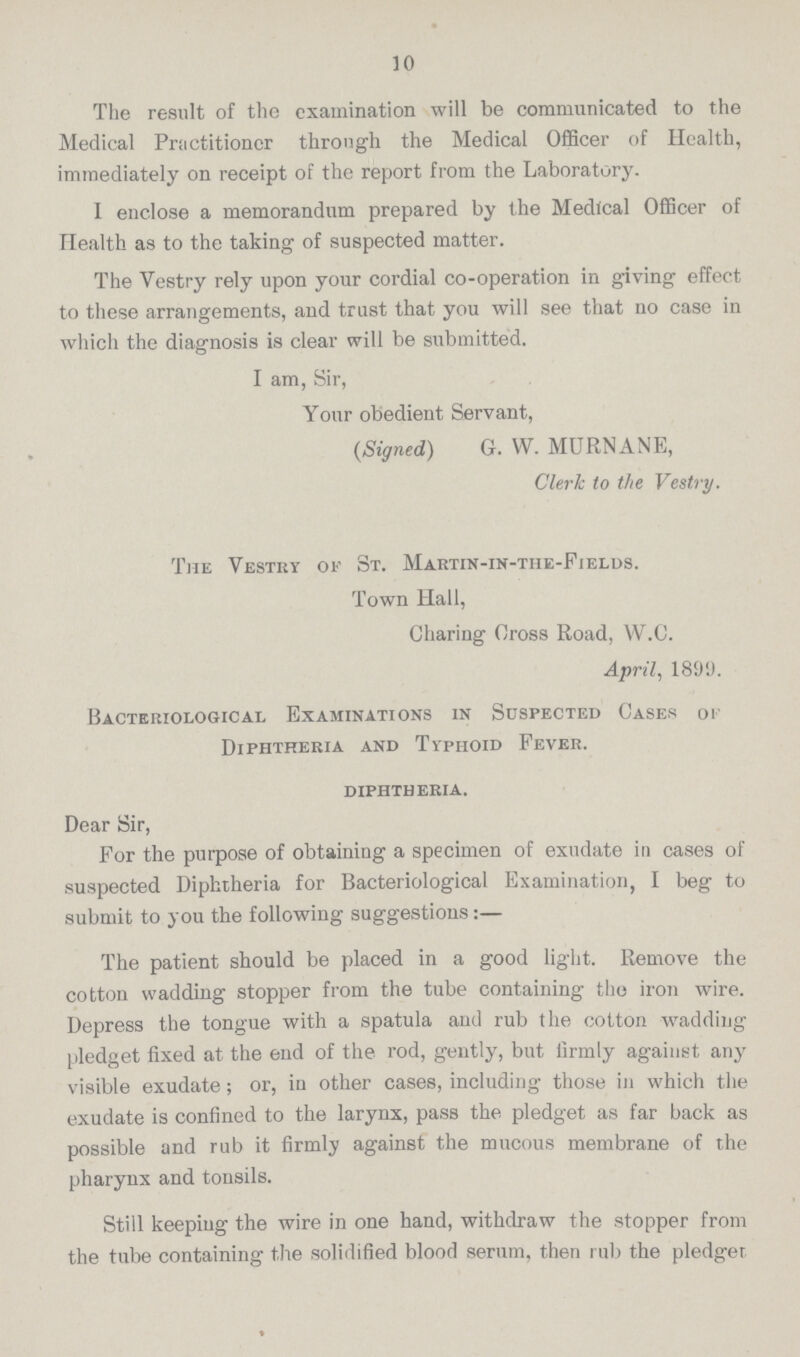 10 The result of the examination will be communicated to the Medical Practitioner through the Medical Officer of Health, immediately on receipt of the report from the Laboratory. I enclose a memorandum prepared by the Medical Officer of Health as to the taking of suspected matter. The Vestry rely upon your cordial co-operation in giving effect to these arrangements, and trust that you will see that no case in which the diagnosis is clear will be submitted. I am, Sir, Your obedient Servant, (Signed) G. W. MURNANE, Clerk to the Vestry. The Vestry of St. Martin-in-the-Fields. Town Hall, Charing Cross Road, W.C. April, 1899. Bacteriological Examinations in Suspected Cases of Diphtheria and Typhoid Fever. DIPHTHERIA. Dear Sir, For the purpose of obtaining a specimen of exudate in cases of suspected Diphtheria for Bacteriological Examination, I beg to submit to you the following suggestions:— The patient should be placed in a good light. Remove the cotton wadding stopper from the tube containing the iron wire. Depress the tongue with a spatula and rub the cotton wadding pledget fixed at the end of the rod, gently, but firmly against any visible exudate; or, in other cases, including those in which the exudate is confined to the larynx, pass the pledget as far back as possible and rub it firmly against the mucous membrane of the pharynx and tonsils. Still keeping the wire in one hand, withdraw the stopper from the tube containing the solidified blood serum, then rub the pledger