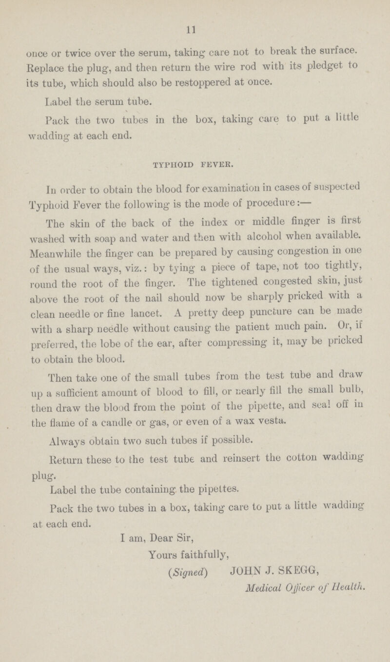 11 once or twice over the serum, taking care not to break the surface. Replace the plug, and then return the wire rod with its pledget to its tube, which should also be restoppered at once. Label the serum tube. Pack the two tubes in the box, taking care to put a little wadding at each end. TYPHOID FEVER. In order to obtain the blood for examination in cases of suspected Typhoid Fever the following is the mode of procedure:— The skin of the back of the index or middle finger is first washed with soap and water and then with alcohol when available. Meanwhile the finger can be prepared by causing congestion in one of the usual ways, viz.: by tying a piece of tape, not too tightly, round the root of the finger. The tightened congested skin, just above the root of the nail should now be sharply pricked with a clean needle or fine lancet. A pretty deep puncture can be made with a sharp needle without causing the patient much pain. Or, if preferred, the lobe of the ear, after compressing it, may be pricked to obtain the blood. Then take one of the small tubes from the test tube and draw up a sufficient amount of blood to fill, or nearly fill the small bulb, then draw the blood from the point of the pipette, and seal off in the flame of a candle or gas, or even of a wax vesta. Always obtain two such tubes if possible. Return these to the test tube and reinsert the cotton wadding plug. Label the tube containing the pipettes. Pack the two tubes in a box, taking care to put a little wadding at each end. I am, Dear Sir, Yours faithfully, (Signed) JOHN J. SKEGG, Medical Officer of Health.