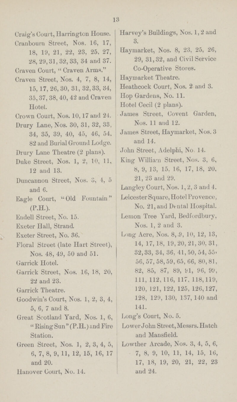 18 Craig's Court, HarriNgton House. Cranbourn Street, Nos. 16, 17, 18, 19, 21, 22, 23, 25, 27, 28, 29,31,32, 33, 34 and 37. Craven Court, Craven Arms. Craven Street, Nos. 4, 7, 8, 14, 15,17, 26, 30,31,32,33, 34, 35, 37, 38, 40, 42 and Craven Hotel. Crown Court, Nos. 10, 17 and 24. Drury Lane, Nos. 30, 31, 32, 33, 34, 35, 39, 40, 45, 46, 54, 82 and Burial Ground Lodge. Drury Lane Theatre (2 plans). Duke Street, Nos. 1, 2, 10, 11, 12 and 13. Duncannon Street, Nos. 3, 4, 5 and 6. Eagle Court, Old Fountain (P.H.). Endell Street, No. 15. Exeter Hall, Strand. Exeter Street, No. 36. Floral Street (late Hart Street), Nos. 48, 49, 50 and 51. Garrick Hotel. Garrick Street, Nos. 16, 18, 20, 22 and 23. Garrick Theatre. Goodwin's Court, Nos. 1, 2, 3, 4, 5, 6, 7 and 8. Great Scotland Yard, Nos. 1, 6, Rising Sun (P.H.) and Fire Station. Green Street, Nos. 1, 2, 3, 4, 5, 6, 7, 8, 9, 11, 12, 15, 16, 17 and 20. Hanover Court, No. 14. Harvey's Buildings, Nos. 1, 2 and 3. Haymarket, Nos. 8, 23, 25, 26, 29, 31,32, and Civil Service Co-Operative Stores. Haymarket Theatre. Heathcock Court, Nos. 2 and 3. Hop Gardens, No. 11. Hotel Cecil (2 plans). James Street, Covent Garden, Nos. 11 and 12. James Street, Haymarket, Nos. 3 and 14. John Street, Adelphi, No 14. King William Street, Nos. 3, 6, 8, 9, 13, 15. 16, 17, 18, 20. 21, 23 and 29. Langley Court, Nos. 1, 2, 3 and 4. Leicester Square, Hotel Provence, No. 21, and Dental Hospital. Lemon Tree Yard, Bedfordbury, Nos. 1, 2 and 3. Long Acre, Nos. 8, .9, 10, 12, 13, 14, 17, 18, 19, 20, 21, 30, 31, 32, 33, 34, 36, 41,50, 54, 55. 56, 57, 58, 59, 65, 66, 80, 81, 82, 85, 87, 89, 91, 96, 99, 111, 112,116, 117, 118,119, 120, 121, 122, 125, 126,127, 128, 129, 130, 137, 140 and 141. Long's Court, No. 5. Lower John Street, Messrs. Hatch and Mansfield. Lowther Arcade, Nos. 3, 4, 5, 6, 7, 8, 9, 10, 11, 14, 15, 16, 17, 18, 19, 20, 21, 22, 23 and 24.