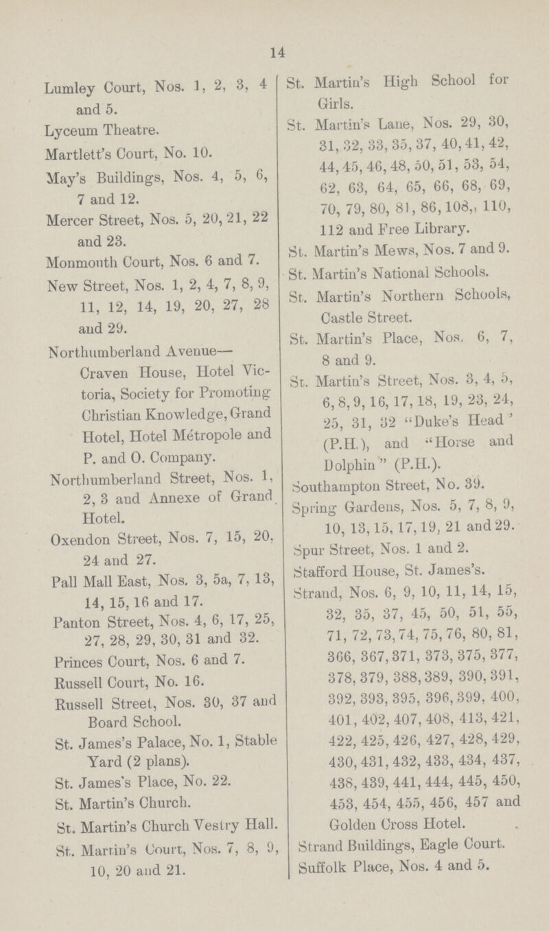 14 Lumley Court, Nos. 1, 2, 3, 4 and 5. Lyceum Theatre. Martlett's Court, No. 10. May's Buildings, Nos. 4, 5, 6, 7 and 12. Mercer Street, Nos. 5, 20, 21, 22 and 23. Monmouth Court, Nos. 6 and 7. New Street, Nos. 1, 2, 4, 7, 8, 9, 11, 12, 14, 19, 20, 27, 28 and 29. Northumberland Avenue— Craven House, Hotel Vic toria, Society for Promoting Christian Knowledge, Grand Hotel, Hotel Metropole and P. and O. Company. Northumberland Street, Nos. 1, 2, 3 and Annexe of Grand Hotel. Oxendon Street, Nos. 7, 15, 20. 24 and 27. Pall Mall East, Nos. 3, 5a, 7, 13, 14, 15,16 and 17. Panton Street, Nos. 4, 6, 17, 25, 27, 28, 29, 30, 31 and 32. Princes Court, Nos. 6 and 7. Russell Court, No. 16. Russell Street, Nos. 30, 37 and Board School. St. James's Palace, No. 1, Stable Yard (2 plans). St. James's Place, No. 22. St. Martin's Church. St. Martin's Church Vestry Hall. St. Martin's Court, Nos. 7, 8, 9, 10, 20 and 21. St. Martin's High School for Girls. St. Martin's Lane, Nos. 29, 30, 31, 32, 33, 35, 37, 40, 41, 42, 44, 45, 46, 48, 50, 51, 53, 54, 62, 63, 64, 65, 66, 68, 69, 70, 79, 80, 81, 86, 108, 110, 112 and Free Library. St. Martin's Mews, Nos. 7 and 9. St. Martin's National Schools. St. Martin's Northern Schools, Castle Street. St. Martin's Place, Nos, 6, 7, 8 and 9. St. Martin's Street, Nos. 3, 4, 5, 6, 8, 9, 16, 17, 18, 19, 23, 24, 25, 31, 32 Duke's Head ' (P.H.), and Horse and Dolphin (P.H.). Southampton Street, No. 39. Spring Gardens, Nos. 5, 7, 8, 9, 10, 13,15,17,19, 21 and 29. Spur Street, Nos. 1 and 2. Stafford House, St. James's. Strand, Nos. 6, 9, 10, 11, 14, 15, 32, 35, 37, 45, 50, 51, 55, 71, 72, 73,74, 75, 76, 80, 81, 366, 367,371, 373, 375,377, 378, 379,388,389, 390,391, 392, 393, 395, 396,399, 400, 401,402, 407, 408, 413, 421, 422, 425, 426, 427, 428, 429, 430,431,432, 433, 434, 437, 438,439, 441,444, 445, 450, 453, 454, 455, 456, 457 and Golden Cross Hotel. Strand Buildings, Eagle Court. Suffolk Place, Nos. 4 and 5.
