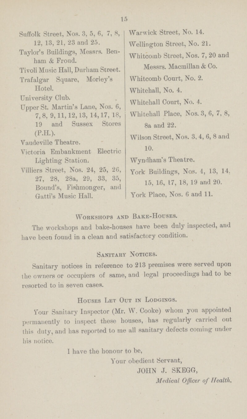 15 Suffolk Street, Nos. 3, 5, 6, 7, 8, 12, 13, 21, 23 and 25. Taylor's Buildings, Messrs. Ben ham & Froud. Tivoli Music Hall, Durham Street. Trafalgar Square, Morley's Hotel. University Club. Upper St. Martin's Lane, Nos. 6, 7, 8, 9, 11, 12, 13, 14, 17, 18, 19 and Sussex Stores (P.H.). Vaudeville Theatre. Victoria Embankment Electric Lighting Station. Villiers Street, Nos. 24, 25, 26, 27, 28, 28a, 29, 33, 35, Bound's, Fishmonger, and Gatti's Music Hall. Warwick Street, No. 14. Wellington Street, No. 21. Whitcomb Street, Nos. 7, 20 and Messrs. Macmillan & Co. Whitcomb Court, No. 2. Whitehall, No. 4. Whitehall Court, No. 4. Whitehall Place, Nos. 3, 6, 7, 8, 8a and 22. Wilson Street, Nos. 3, 4, 6, 8 and 10. Wyndham's Theatre. York Buildings, Nos. 4, 13, 14. 15, 16, 17, 18, 19 and 20. York Place, Nos. 6 and 11. Workshops and Bake-Houses. The workshops and bake-houses have been duly inspected, and have been found in a clean and satisfactory condition. Sanitary Notices. Sanitary notices in reference to 213 premises were served upon the owners or occupiers of same, and legal proceedings had to be resorted to in seven cases. Houses Let Out in Lodgings. Your Sanitary Inspector (Mr. W. Cooke) whom you appointed permanently to inspect these houses, has regularly carried out this duty, and has reported to me all sanitary defects coming under his notice. I have the honour to be, Your obedient Servant, JOHN J. SKEGG, Medical Officer of Health.