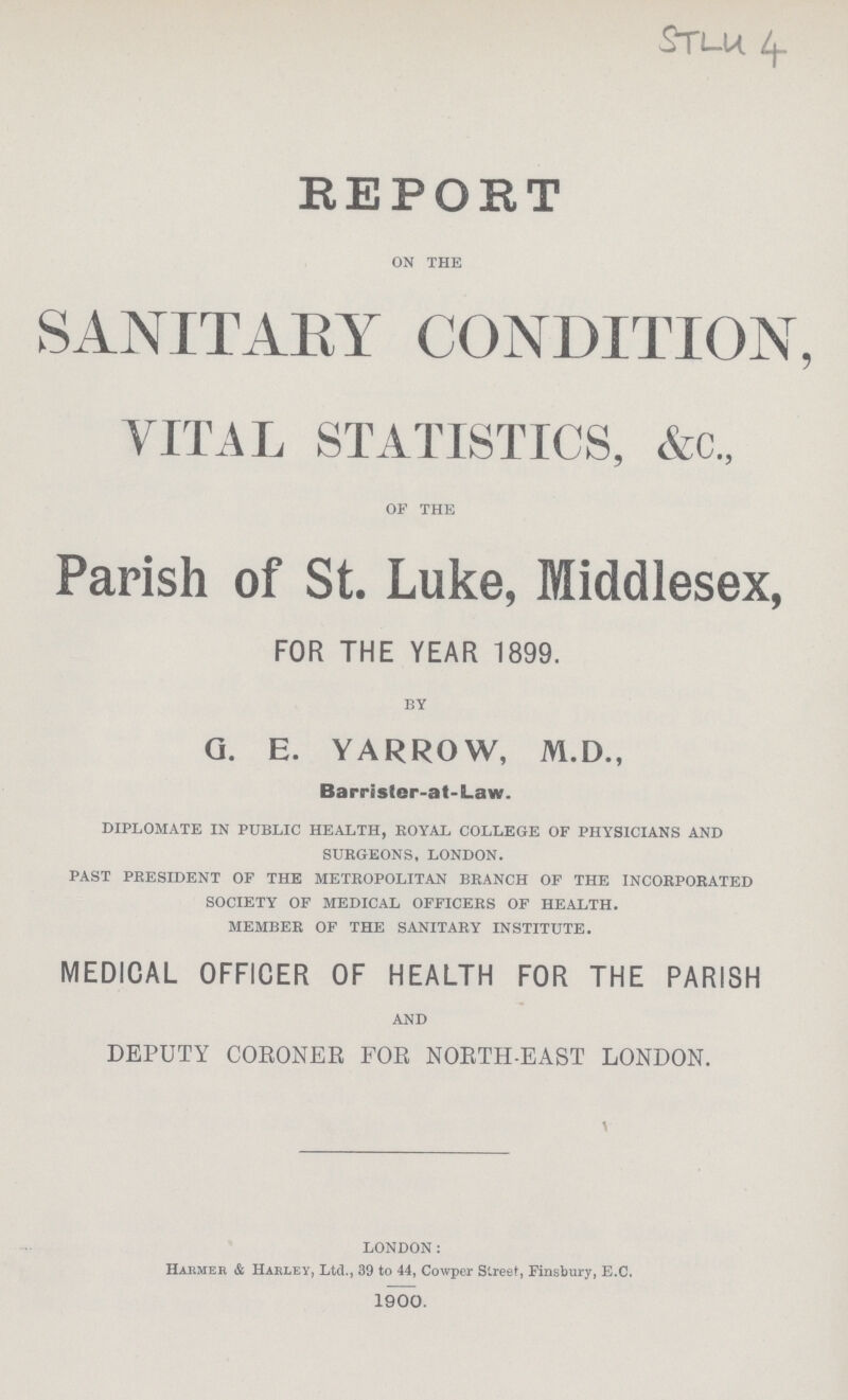 STLU 4 REPORT ON THE SANITARY CONDITION, VITAL STATISTICS, &c„ OF THE Parish of St. Luke, Middlesex, FOR THE YEAR 1899. BY G. E. YARROW, M.D., Barrister-at-Law. DIPLOMATE IN PUBLIC HEALTH, ROYAL COLLEGE OF PHYSICIANS AND SURGEONS, LONDON. PAST PRESIDENT OF THE METROPOLITAN BRANCH OF THE INCORPORATED SOCIETY OF MEDICAL OFFICERS OF HEALTH. MEMBER OF THE SANITARY INSTITUTE. MEDICAL OFFICER OF HEALTH FOR THE PARISH AND DEPUTY CORONER FOR NORTH EAST LONDON. LONDON: Harmer & Harley, Ltd., 39 to 44, Cowper Street, Finsbury, E.C. 1900.