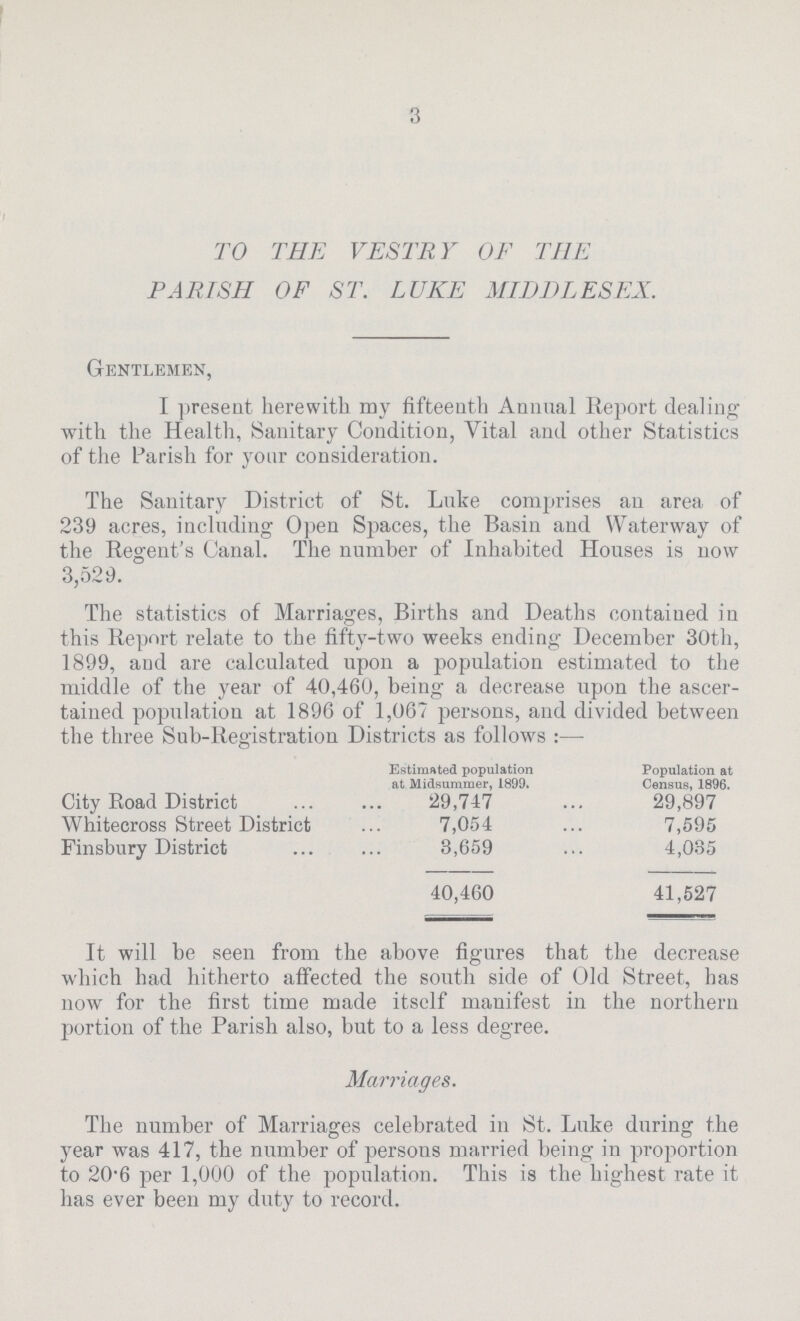 3 TO THE VESTRY OF THE PARISH OF ST. LUKE MIDDLESEX. Gentlemen, I present herewith my fifteenth Animal Report dealing with the Health, Sanitary Condition, Vital and other Statistics of the Parish for your consideration. The Sanitary District of St. Luke comprises an area of 239 acres, including Open Spaces, the Basin and Waterway of the Regent's Canal. The number of Inhabited Houses is now 3,529. The statistics of Marriages, Births and Deaths contained in this Report relate to the fifty-two weeks ending December 30th. 1899, and are calculated upon a population estimated to the middle of the year of 40,460, being a decrease upon the ascer tained population at 1896 of 1,067 persons, and divided between the three Sub-Registration Districts as follows:— Estimated population at Midsummer, 1899. Population at Census, 1896. City Road District 29,747 29,897 Whitecross Street District 7,054 7,595 Finsbnry District 3,659 4,085 40,460 41,527 It will be seen from the above figures that the decrease which had hitherto affected the south side of Old Street, has now for the first time made itself manifest in the northern portion of the Parish also, but to a less degree. Marriages. The number of Marriages celebrated in St. Luke during the year was 417, the number of persons married being in proportion to 20.6 per 1,000 of the population. This is the highest rate it has ever been my duty to record.