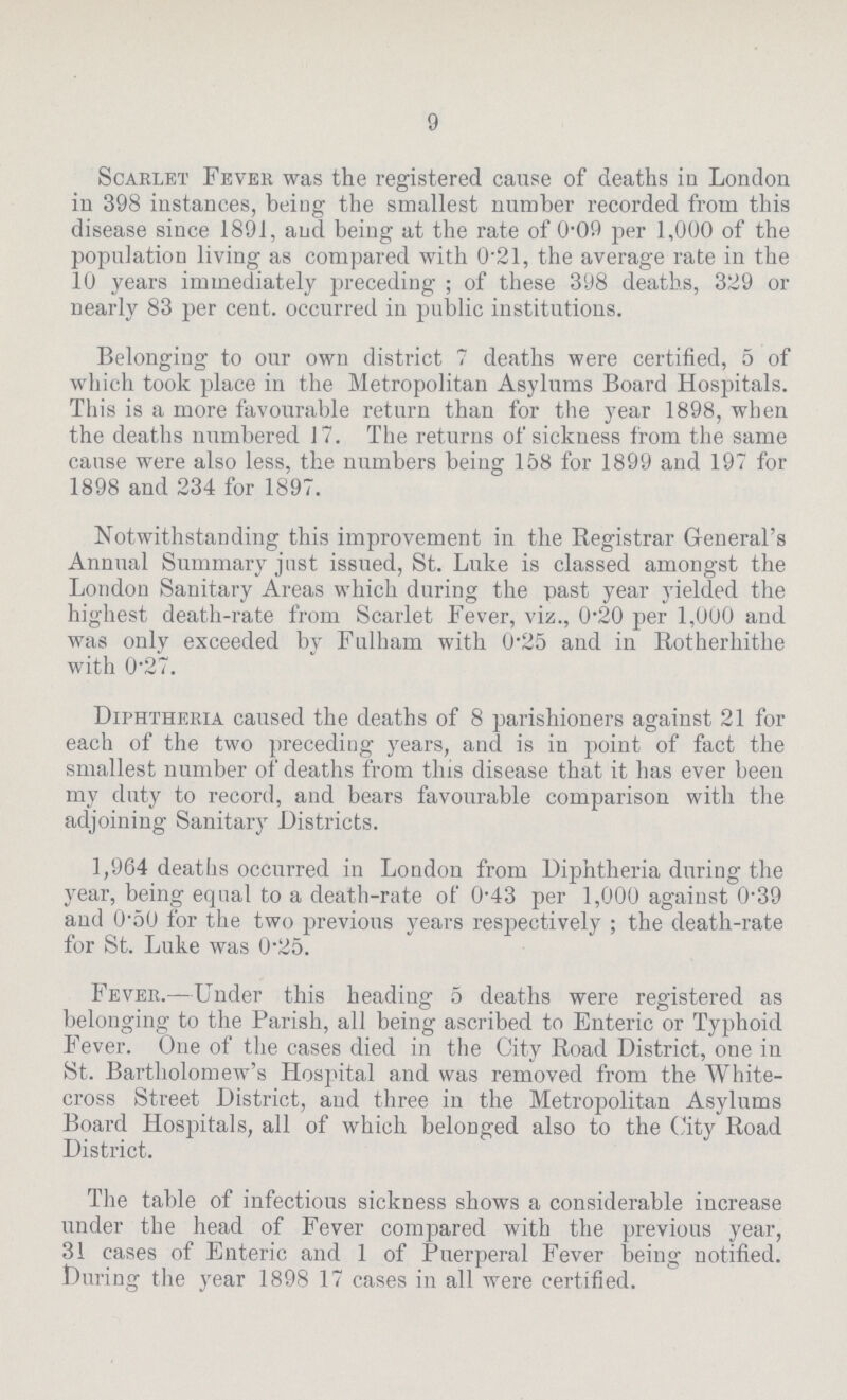 9 Scarlet Fever was the registered cause of deaths in London in 398 instances, being the smallest number recorded from this disease since 1891, and being at the rate of 0.09 per 1,000 of the population living as compared with 0.21, the average rate in the 10 years immediately preceding; of these 398 deaths, 329 or nearly 83 per cent, occurred in public institutions. Belonging to our own district 7 deaths were certified, 5 of which took place in the Metropolitan Asylums Board Hospitals. This is a more favourable return than for the year 1898, when the deaths numbered 17. The returns of sickness from the same cause were also less, the numbers being 158 for 1899 and 197 for 1898 and 234 for 1897. Notwithstanding this improvement in the Registrar General's Annual Summary jnst issued, St. Luke is classed amongst the London Sanitary Areas which during the past year yielded the highest death-rate from Scarlet Fever, viz., 0.20 per 1,000 and was only exceeded by Fulham with 0.25 and in Rotherhithe with 0.27. Diphtheria caused the deaths of 8 parishioners against 21 for each of the two preceding years, and is in point of fact the smallest number of deaths from this disease that it has ever been my duty to record, and bears favourable comparison with the adjoining Sanitary Districts. 1,964 deaths occurred in London from Diphtheria during the year, being equal to a death-rate of 0.43 per 1,000 against 0.39 and 0.50 for the two previous years respectively ; the death-rate for St. Luke was 0.25. Fever.—Under this heading 5 deaths were registered as belonging to the Parish, all being ascribed to Enteric or Typhoid Fever. One of the cases died in the City Road District, one in St. Bartholomew's Hospital and was removed from the White cross Street District, and three in the Metropolitan Asylums Board Hospitals, all of which belonged also to the City Road District. The table of infectious sickness shows a considerable increase under the head of Fever compared with the previous year, 31 cases of Enteric and 1 of Puerperal Fever being notified. During the year 1898 17 cases in all were certified.