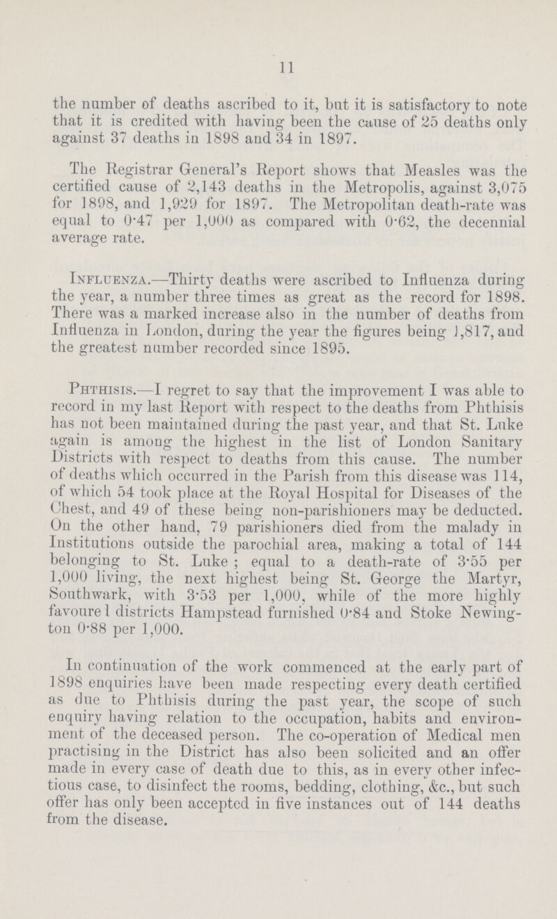 11 the number of deaths ascribed to it, but it is satisfactory to note that it is credited with having been the cause of 25 deaths only against 37 deaths in 1898 and 34 in 1897. The Registrar General's Report shows that Measles was the certified cause of 2,143 deaths in the Metropolis, against 3,075 for 1898, and 1,929 for 1897. The Metropolitan death-rate was equal to 0.47 per 1,000 as compared with 0.62, the decennial average rate. Influenza.—Thirty deaths were ascribed to Influenza during the year, a number three times as great as the record for 1898. There was a marked increase also in the number of deaths from Influenza in London, during the year the figures being 1,817, and the greatest number recorded since 1895. Phthisis.— I regret to say that the improvement I was able to record in my last Report with respect to the deaths from Phthisis has not been maintained during the past year, and that St. Luke again is among the highest in the list of London Sanitary Districts with respect to deaths from this cause. The number of deaths which occurred in the Parish from this disease was 114, of which 54 took place at the Royal Hospital for Diseases of the Chest, and 49 of these being non-parishioners may be deducted. On the other hand, 79 parishioners died from the malady in Institutions outside the parochial area, making a total of 144 belonging to St. Luke; equal to a death-rate of 3.55 per 1,000 living, the next highest being St. George the Martyr, Southwark, with 3.53 per 1,000, while of the more highly favoure 1 districts Hampstead furnished 0.84 and Stoke Newing ton 0.88 per 1,000. In continuation of the work commenced at the early part of 1898 enquiries have been made respecting every death certified as due to Phthisis during the past year, the scope of such enquiry having relation to the occupation, habits and environ ment of the deceased person. The co-operation of Medical men practising in the District has also been solicited and an offer made in every case of death due to this, as in every other infec tious case, to disinfect the rooms, bedding, clothing, &c.,but such offer has only been accepted in five instances out of 144 deaths from the disease.