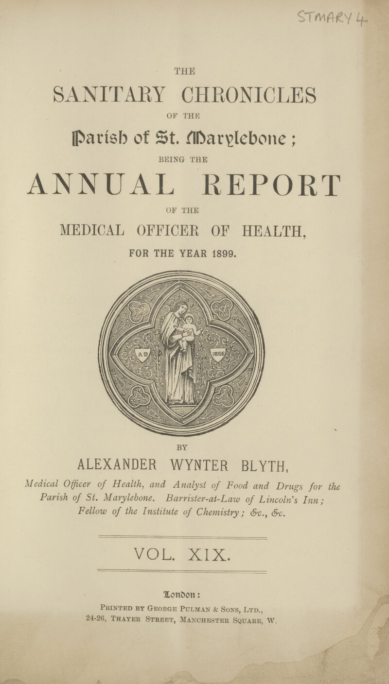 u. THE SANITARY CHRONICLES OF THE Parisb of St Darglebone BEING THE ANNUAL REPORT OF THE MEDICAL OFFICER OF HEALTH, FOR THE YEAR 1899. BY ALEXANDER WYNTER BLYTH, Medical Officer of Health, and Analyst of Food and Drugs for the Parish of St. Marylebone. Barrister-at-Law of Lincoln's Inn; Fellow of the Institute of Chemistry; &c., &c. VOL. XIX. XoitOon: Printed bt George Pulman k Sons, Ltd., 24-26, Thayer Stbeet, Manchester Square, W.