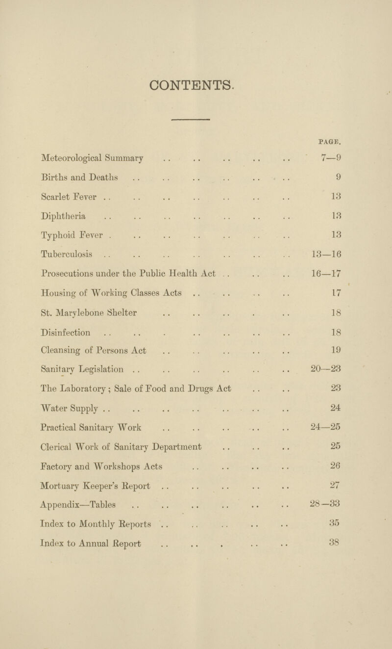 CONTENTS. page. Meteorological Summary . 7—9 Births and Deaths 9 Scarlet Fever 13 Diphtheria 13 Typhoid Fever 13 Tuberculosis 13—16 Prosecutions under the Public Health Act 16—17 Housing of Working Classes Acts 17 St. Marylebone Shelter . 18 Disinfection 18 Cleansing of Persons Act 19 Sanitary Legislation 20—23 The Laboratory; Sale of Food and Drugs Act 23 Water Supply 24 Practical Sanitary Work 24—25 Clerical Work of Sanitary Department 25 Factory and Workshops Acts 26 Mortuary Keeper's Report 27 Appendix—Tables 28—33 Index to Monthly Reports 35 Index to Annual Report . 38