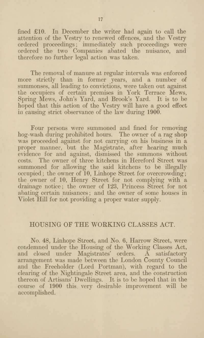 17 fined £10. In December the writer had again to call the attention of the Vestry to renewed offences, and the Vestry ordered proceedings; immediately such proceedings were ordered the two Companies abated the nuisance, and therefore no further legal action was taken. The removal of manure at regular intervals was enforced more strictly than in former years, and a number of summonses, all leading to convictions, were taken out against the occupiers of certain premises in York Terrace Mews, Spring Mews, John's Yard, and Brook's Yard. It is to be hoped that this action of the Vestry will have a good effect in causing strict observance of the law during 1900. Four persons were summoned and fined for removing hog-wash during prohibited hours. The owner of a rag shop was proceeded against for not carrying on his business in a proper maimer, but the Magistrate, after hearing much evidence for and against, dismissed the summons without costs. The owner of three kitchens in Hereford Street was summoned for allowing the said kitchens to be illegally occupied; the owner of 10, Linhope Street for overcrowding; the owner of 10, Henry Street for not complying with a drainage notice; the owner of 123, Princess Street for not abating certain nuisances; and the owner of some houses in Violet Hill for not providing a proper water supply. HOUSING OF THE WORKING CLASSES ACT. No. 48, Linhope Street, and No. 6, Harrow Street, were condemned under the Housing of the Working Classes Act, and closed under Magistrates' orders. A satisfactory arrangement was made between the London County Council and the Freeholder (Lord Portman), with regard to the clearing of the Nightingale Street area, and the construction thereon of Artisans' Dwellings. It is to be hoped that in the course of 1900 this very desirable improvement will be accomplished.