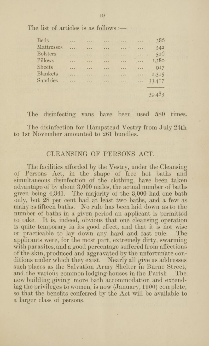 19 The list of articles is as follows:— Beds 386 Mattresses 542 Bolsters 526 Pillows 1,380 Sheets 917 Blankets 2,315 Sundries 33,417 39483 The disinfecting vans have been used 580 times. The disinfection for Hampstead Vestry from July 24th to 1st November amounted to 261 bundles. CLEANSING OF PERSONS ACT. The facilities afforded by the Vestry, under the Cleansing of Persons Act, in the shape of free hot baths and simultaneous disinfection of the clothing, have been taken advantage of by about 3,000 males, the actual number of baths given being 4,341. The majority of the 3,000 had one bath only, but 28 per cent had at least two baths, and a few as many as fifteen baths. No rule has been laid down as to the number of baths in a given period an applicant is permitted to take. It is, indeed, obvious that one cleansing operation is quite temporary in its good effect, and that it is not wise or practicable to lay down any hard and fast rule. The applicants were, for the most part, extremely dirty, swarming with parasites, and a good percentage suffered from affections of the skin, produced and aggravated by the unfortunate con ditions under which they exist. Nearly all give as addresses such places as the Salvation Army Shelter in Burne Street, and the various common lodging-houses in the Parish. The new building giving more bath accommodation and extend ing the privileges to women is now (January, 1000) complete, so that the benefits conferred by the Act will be available to a larger class of persons.