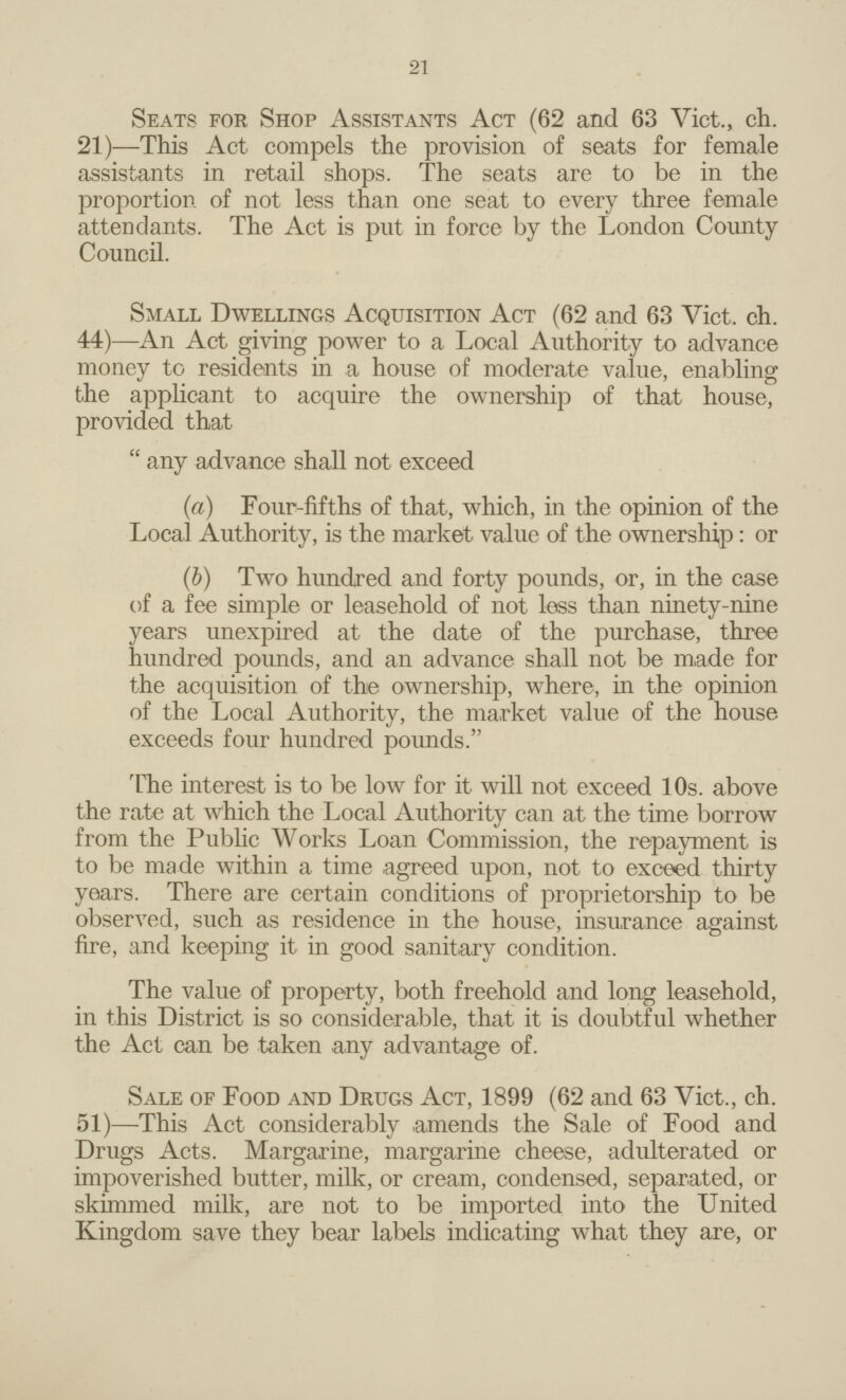 21 Seats for Shop Assistants Act (62 and 63 Vict., ch. 21)— This Act compels the provision of seats for female assistants in retail shops. The seats are to be in the proportion of not less than one seat to every three female attendants. The Act is put in force by the London County Council. Small Dwellings Acquisition Act (62 and 63 Vict. ch. 44)— An Act giving power to a Local Authority to advance money to residents in a house of moderate value, enabling the applicant to acquire the ownership of that house, provided that any advance shall not exceed (a) Four-fifths of that, which, in the opinion of the Local Authority, is the market value of the ownership: or (b) Two hundred and forty pounds, or, in the case of a fee simple or leasehold of not less than ninety-nine years unexpired at the date of the purchase, three hundred pounds, and an advance shall not be made for the acquisition of the ownership, where, in the opinion of the Local Authority, the market value of the house exceeds four hundred pounds. The interest is to be low for it will not exceed 10s. above the rate at which the Local Authority can at the time borrow from the Public Works Loan Commission, the repayment is to be made within a time agreed upon, not to exceed thirty years. There are certain conditions of proprietorship to be observed, such as residence in the house, insurance against fire, and keeping it in good sanitary condition. The value of property, both freehold and long leasehold, in this District is so considerable, that it is doubtful whether the Act can be taken any advantage of. Sale of Food and Drugs Act, 1899 (62 and 63 Vict., ch. 51)— This Act considerably amends the Sale of Food and Drugs Acts. Margarine, margarine cheese, adulterated or impoverished butter, milk, or cream, condensed, separated, or skimmed milk, are not to be imported into the United Kingdom save they bear labels indicating what they are, or