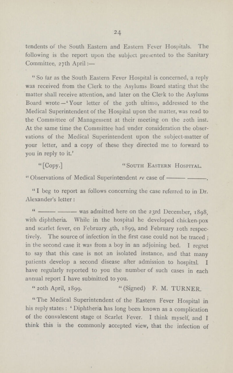 24 tendents of the South Eastern and Eastern Fever Hospitals. The following is the report upon the subject presented to the Sanitary Committee, 27th April:— So far as the South Eastern Fever Hospital is concerned, a reply was received from the Clerk to the Asylums Board stating that the matter shall receive attention, and later on the Clerk to the Asylums Board wrote—'Your letter of the 30th ultimo, addressed to the Medical Superintendent of the Hospital upon the matter, was read to the Committee of Management at their meeting on the 20th inst. At the same time the Committee had under consideration the obser vations of the Medical Superintendent upon the subject-matter of your letter, and a copy of these they directed me to forward to you in reply to it.' [Copy.] South Eastern Hospital. Observations of Medical Superintendent re case of--. I beg to report as follows concerning the case referred to in Dr. Alexander's letter: --was admitted here on the 23rd December, 1898, with diphtheria. While in the hospital he developed chicken-pox and scarlet fever, on February 4th, 1899, and February 10th respec tively. The source of infection in the first case could not be traced ; in the second case it was from a boy in an adjoining bed. I regret to say that this case is not an isolated instance, and that many patients develop a second disease after admission to hospital. I have regularly reported to you the number of such cases in each annual report I have submitted to you. 20th April, 1899. (Signed) F. M. TURNER. The Medical Superintendent of the Eastern Fever Hospital in his reply states: 'Diphtheria has long been known as a complication of the convalescent stage ol Scarlet Fever. I think myself, and I think this is the commonly accepted view, that the infection of