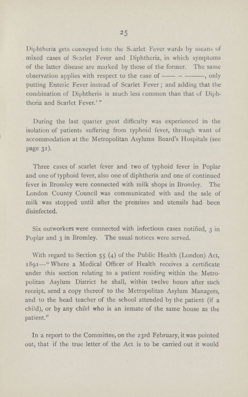 25 Diphtheria gets conveyed into the Starlet Fever wards by means of mixed cases of Scarlet Fever and Diphtheria, in which symptoms of the latter disease are marked by those of the former. The same observation applies with respect to the case of---, only putting Enteric Fever instead of Scarlet Fever; and adding that the combination of Diphtheria is much less common than that of Diph theria and Scarlet Fever.' During the last quarter great difficulty was experienced in the isolation of patients suffering from typhoid fever, through want of accommodation at the Metropolitan Asylums Board's Hospitals (see page 31). Three cases of scarlet fever and two of typhoid fever in Poplar and one of typhoid fever, also one of diphtheria and one of continued fever in Bromley were connected with milk shops in Bromley. The London County Council was communicated with and the sale of milk was stopped until after the premises and utensils had been disinfected. Six outworkers were connected with infectious cases notified, 3 in Poplar and 3 in Bromley. The usual notices were served. With regard to Section 55 (4) of the Public Health (London) Act, 1891—Where a Medical Officer of Health receives a certificate under this section relating to a patient residing within the Metro politan Asylum District he shall, within twelve hours after such receipt, send a copy thereof to the Metropolitan Asylum Managers, and to the head teacher of the school attended by the patient (if a child), or by any child who is an inmate of the same house as the patient. In a report to the Committee, on the 23rd February, it was pointed out, that if the true letter of the Act is to be carried out it would