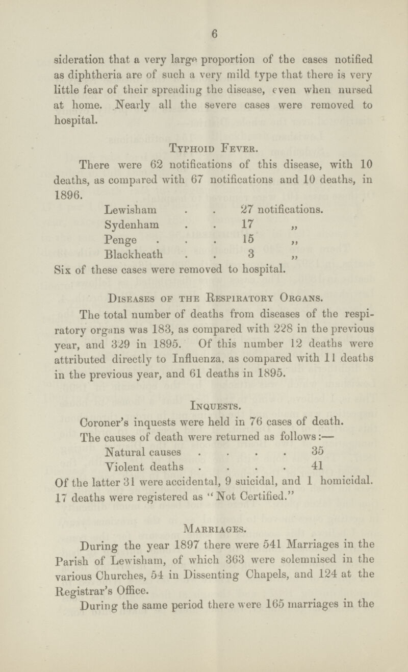 6 sideration that a very largo proportion of the cases notified as diphtheria are of such a very mild type that there is very little fear of their spreading the disease, even when nursed at home. Nearly all the severe cases were removed to hospital. Typhoid Fever. There were 62 notifications of this disease, with 10 deaths, as compared with 67 notifications and 10 deaths, in 1896. Lewisham 27 notifications. Sydenham 17 „ Penge 15 „ Blackheath 3 „ Six of these cases were removed to hospital. Diseases of the Respiratory Organs. The total number of deaths from diseases of the respi ratory organs was 183, as compared with 228 in the previous year, and 329 in 1895. Of this number 12 deaths were attributed directly to Influenza, as compared with 11 deaths in the previous year, and 61 deaths in 1895. Inquests. Coroner's inquests were held in 76 cases of death. The causes of death were returned as follows:— Natural causes 35 Violent deaths 41 Of the latter 31 were accidental, 9 suicidal, and 1 homicidal. 17 deaths were registered as Not Certified. Marriages. During the year 1897 there were 541 Marriages in the Parish of Lewisham, of which 363 were solemnised in the various Churches, 54 in Dissenting Chapels, and 124 at the Registrar's Office. During the same period there were 165 marriages in the