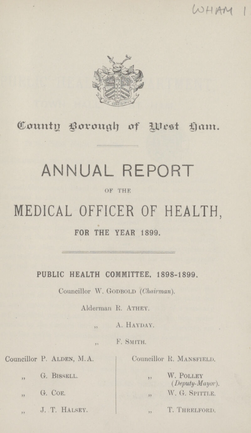 WHAM 1 County Borough of West ham. ANNUAL REPORT OF THE MEDICAL OFFICER OF HEALTH, PUBLIC HEALTH COMMITTEE, 1898-1899. Councillor W. Godbold (Chairman). Alderman K. Athey. „ A. Hayday. ,, F. Smith. FOR THE YEAR 1899. Councillor P. Ai.den, M.A. „ G. Btsselu „ G. Coe. „ J. T. Halsey. Councillor R. Mansfield. ,, W. Polley (Deputy-Mayor). „ W. G, Spittle. „ T. Threlford.