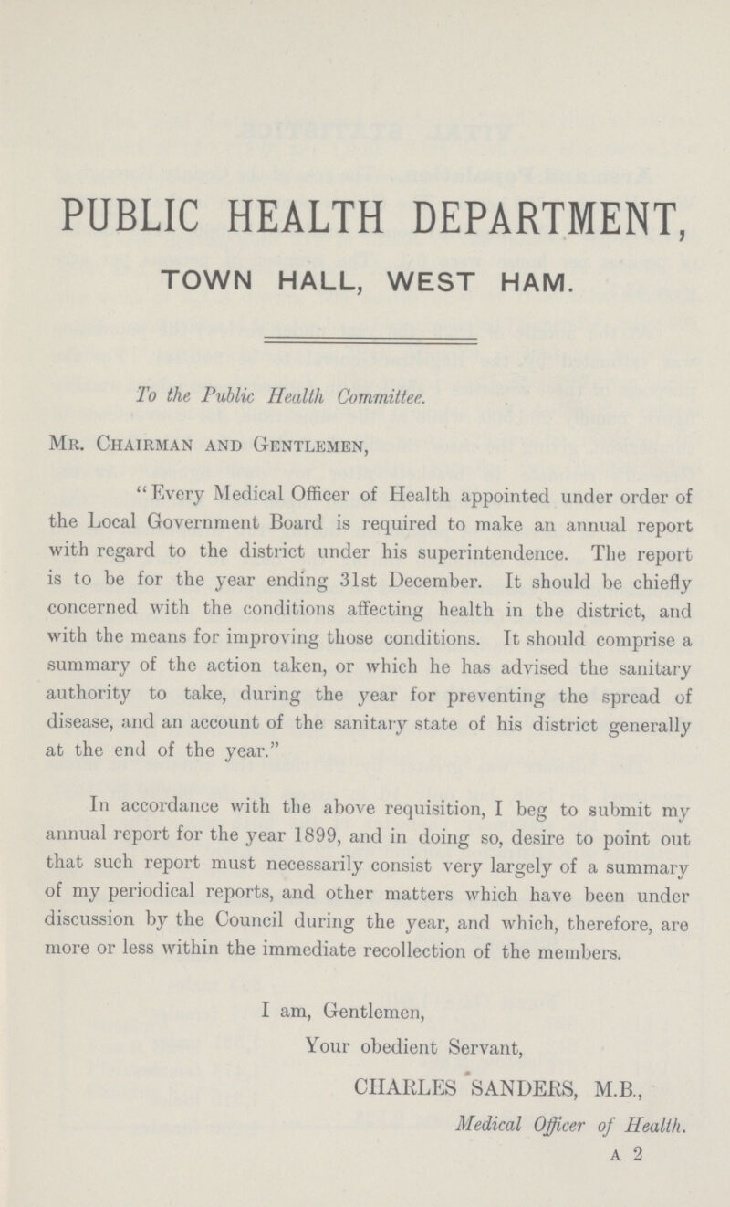 PUBLIC HEALTH DEPARTMENT, TOWN HALL, WEST HAM. To the Public Health Committee. Mr. Chairman and Gentlemen, Every Medical Officer of Health appointed under order of the Local Government Board is required to make an annual report with regard to the district under his superintendence. The report is to be for the year ending 31st December. It should be chiefly concerned with the conditions affecting health in the district, and with the means for improving those conditions. It should comprise a summary of the action taken, or which he has advised the sanitary authority to take, during the year for preventing the spread of disease, and an account of the sanitary state of his district generally at the end of the year. In accordance with the above requisition, I beg to submit my annual report for the year 1899, and in doing so, desire to point out that such report must necessarily consist very largely of a summary of my periodical reports, and other matters which have been under discussion by the Council during the year, and which, therefore, are more or less within the immediate recollection of the members. I am, Gentlemen, Your obedient Servant, CHARLES SANDERS, M.B., Medical Officer of Health. A 2