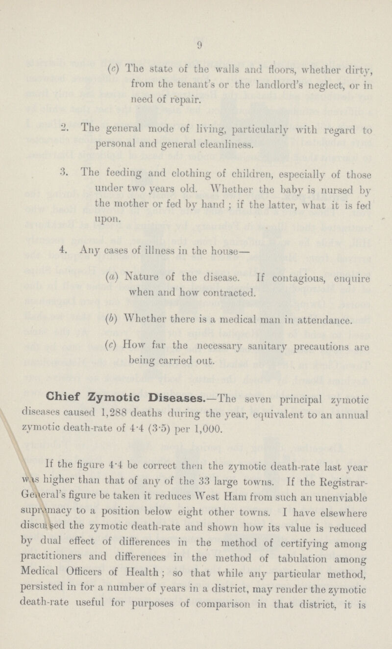 9 (c) The state of the walls and floors, whether dirty, from the tenant's or the landlord's neglect, or in need of repair. The general mode of living, particularly with regard to personal and general cleanliness. 3. The feeding and clothing of children, especially of those under two years old. Whether the baby is nursed by the mother or fed by hand ; if the latter, what it is fed upon. 4. Any cases of illness in the house— (а) Nature of the disease. If contagious, enquire when and how contracted. (б) Whether there is a medical man in attendance. (c) How far the necessary sanitary precautions are being carried out. Chief Zymotic Diseases.—The seven principal zymotic diseases caused 1,288 deaths during the year, equivalent to an annual zymotic death-rate of 4 4 (3.5) per 1,000. If the figure 4'4 be correct then the zymotic death-rate last year was higher than that of any of the 33 large towns. If the Registrar Gekeral's figure be taken it reduces West Ham from such an unenviable supremacy to a position below eight other towns. I have elsewhere discuiteed the zymotic death-rate and shown how its value is reduced by dual effect of differences in the method of certifying among practitioners and differences in the method of tabulation among Medical Officers of Health; so that while any particular method, persisted in for a number of years in a district, may render the zymotic death-rate useful for purposes of comparison in that district, it is