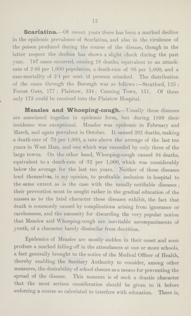 12 Scarlatina.-Of recent years there has been a marked decline in the epidemic prevalence of Scarlatina, and also in the virulence of the poison produced during the course of the disease, though in the latter respect the decline has shown a slight check during the past year. 787 cases occurred, causing 18 deaths, equivalent to an attack rate of 2.46 per 1,000 population, a death-rate of .06 per 1,000, and a case-mortality of 2.1 per cent. of persons attacked. The distribution of the cases through the Borough was as follows:—Stratford, 125; Forest Gate, 177; Plaistow, 334; Canning Town, 151. Of these only 173 could be received into the Plaistow Hospital. Measles and Whooping-cough.—Usually these diseases are associated together in epidemic form, but during 1899 their incidence was exceptional. Measles was epidemic in February and March, and again prevalent in October, it caused 202 deaths, making a death-rate of .70 per 1,000, a rate above the average of the last ten years in West Ham, and one which was exceeded by only three of the large towns. On the other hand, Whooping-cough caused 94 deaths, equivalent to a death-rate of .32 per 1,000, which was considerably below the average for the last ten years. Neither of these diseases lend themselves, in my opinion, to profitable seclusion in hospital to the same extent as is the case with the usually notifiable diseases ; their prevention must be sought rather in the gradual education of the masses as to the fatal character these diseases exhibit, the fact that death is commonly caused by complications arising from ignorance or carelessness, and the necessity for discarding the very popular notion that Measles and Whooping-cough are inevitable accompaniments of youth, of a character barely dissimilar from dentition. Epidemics of Measles are mostly sudden in their onset and soon produce a marked falling oft' in the attendances at one or more schools, a fact generally brought to the notice of the Medical Officer of Health, thereby enabling the Sanitary Authority to consider, among other measures, the desirability of school closure as a means for preventing the spread of the disease. This measure is of such a drastic character that the most serious consideration should be given to it before enforcing a course so calculated to interfere with education. There is,