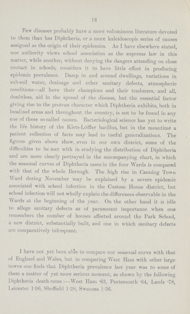 16 Few diseases probably have a more voluminous literature devoted to them than has Diphtheria, or a more kaleidoscopic series of causes assigned as the origin of their epidemics. As I have elsewhere stated, one authority views school association as the supreme law in this matter, while another, without denying the dangers attending on close contact in schools, considers it to have little effect in producing epidemic prevalence. Damp in and around dwellings, variations in sub-soil water, drainage and other sanitary defects, atmospheric conditions—all have their champions and their traducers, and all, doubtless, aid in the spread of the disease, but the essential factor giving rise to the protean character which Diphtheria exhibits, both in localized areas and throughout the country, is not to be found in any one of these so-called causes. Bacteriological science has yet to write the life history of the Klets-Löffler bacillus, but in the meantime a patient collection of facts may lead to useful generalizations. The figures given above show, even in our own district, some of the difficulties to be met with in studying the distribution of Diphtheria and are more clearly portrayed in the accompanying chart, in which the seasonal curves of Diphtheria cases in the four Wards is compared with that of the whole Borough. The high rise in Canning Town Ward during November may be explained by a severe epidemic associated with school infection in the Custom House district, but school infection will not wholly explain the differences observable in the Wards at the beginning of the year. On the other hand it is idle to allege sanitary defects as of paramount importance when one remembers the number of houses affected around the Park School, a new district, substantially built, and one in which sanitary defects are comparatively infrequent. I have not yet been able to compare our seasonal curve with that of England and Wales, but in comparing West Ham with other large towns one finds that Diphtheria prevalence last year was to some of them a matter of yet more serious moment, as shown by the following Diphtheria death-rates:—West Ham .63. Portsmouth .64, Leeds .78, Leicester 1.06, Sheffield 1.28, Swansea 1.36.