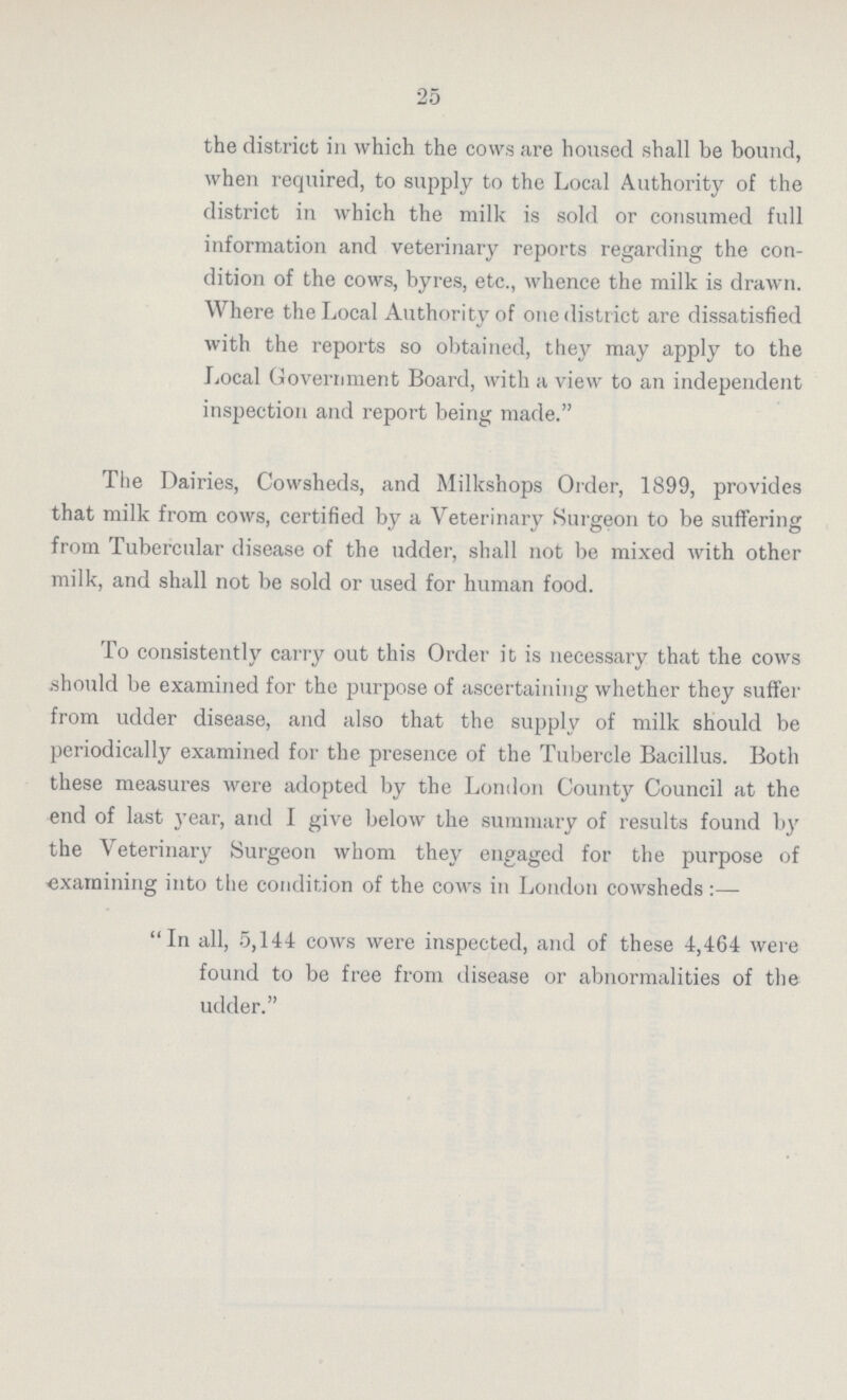 25 the district in which the cows are housed shall be bound, when required, to supply to the Local Authority of the district in which the milk is sold or consumed full information and veterinary reports regarding the con dition of the cows, byres, etc., whence the milk is drawn. Where the Local Authority of one district are dissatisfied with the reports so obtained, they may apply to the Local Government Board, with a view to an independent inspection and report being made. The Dairies, Cowsheds, and Milkshops Order, 1899, provides that milk from cows, certified by a Veterinary Surgeon to be suffering from Tubercular disease of the udder, shall not be mixed with other milk, and shall not be sold or used for human food. To consistently carry out this Order it is necessary that the cows should be examined for the purpose of ascertaining whether they suffer from udder disease, and also that the supply of milk should be periodically examined for the presence of the Tubercle Bacillus. Both these measures were adopted by the London County Council at the end of last year, and I give below the summary of results found by the Veterinary Surgeon whom they engaged for the purpose of examining into the condition of the cows in London cowsheds:— In all, 5,144 cows were inspected, and of these 4,464 were found to be free from disease or abnormalities of the udder.