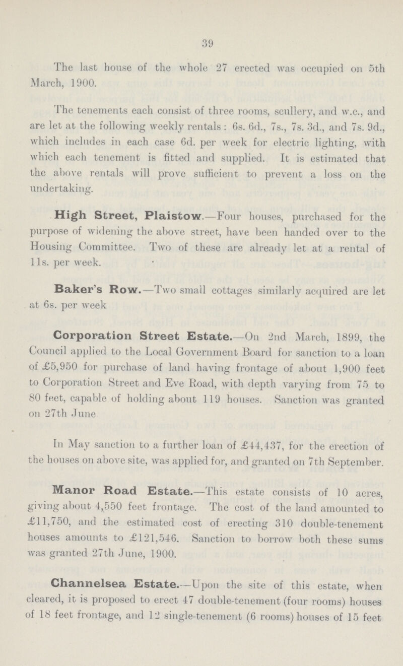 39 The last house of the whole 27 erected was occupied on 5th March, 1900. The tenements each consist of three rooms, scullery, and w.c., and are let at the following weekly rentals : 6s. 6d., 7s., 7s. 3d., and 7s. 9d., which includes in each case 6d. per week for electric lighting, with which each tenement is fitted and supplied. It is estimated that the above rentals will prove sufficient to prevent a loss on the undertaking. High Street, Plaistow.—Four houses, purchased for the purpose of widening the above street, have been handed over to the Housing Committee. Two of these are already let at a rental of l1s. per week. Baker's Row.—Two small cottages similarly acquired are let at 6s. per week Corporation Street Estate.—On 2nd March, 1899, the Council applied to the Local Government Board for sanction to a loan of £5,950 for purchase of land having frontage of about 1,900 feet to Corporation Street and Eve Road, with depth varying from 75 to 80 feet, capable of holding about 119 houses. Sanction was granted on 27th June In May sanction to a further loan of £14,437, for the erection of the houses on above site, was applied for, and granted on 7th September. Manor Road Estate.—This estate consists of 10 acres, giving about 4,550 feet frontage. The cost of the land amounted to £11,750, and the estimated cost of erecting 310 double-tenement houses amounts to £121,546. Sanction to borrow both these sums was granted 27th June, 1900. Channelsea Estate.—Upon the site of this estate, when cleared, it is proposed to erect 47 double-tenement (four rooms) houses of 18 feet frontage, and 12 single-tenement (6 rooms) houses of 15 feet