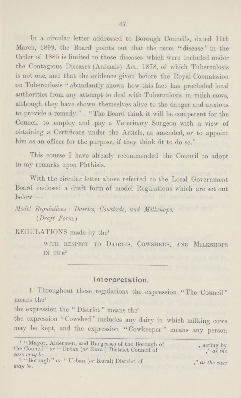 47 In a circular letter addressed to Borough Councils, dated 11th March, 1899, the Board points out that the term disease in the Order of 1885 is limited to those diseases which were included under the Contagious Diseases (Animals) Act, 1878, of which Tuberculosis is not one, and that the evidence given before the Royal Commission on Tuberculosis abundantly shows how this fact has precluded local authorities from any attempt to deal with Tuberculosis in milch cows, although they have shown themselves alive to the danger and anxious to provide a remedy. The Board think it will be competent for the Council to employ and pay a Veterinary Surgeon with a view of obtaining a Certificate under the Article, as amended, or to appoint him as an officer for the purpose, if they think fit to do so. This course I have already recommended the Council to adopt in my remarks upon Phthisis. With the circular letter above referred to the Local Government Board enclosed a draft form of model Regulations which are set out below:— Model Regulations: Dairies, Cowsheds, and Milkshops. (Draft Form.) REGULATIONS made by the1 with respect to dairies, cowsheds, and milkshops in the2 Interpretation. 1. Throughout these regulations the expression The Council means the1 the expression the  District means the2 the expression Cowshed includes any dairy in which milking cows may be kept, and the expression Cowkeeper means any person 1  Mayor, Aldermen, and Burgesses of the Borough of , acting by the Council  or  Urban (or Rural) District Council of as the case may be. 2 Borough or Urban (or Rural) District of as the case may be.