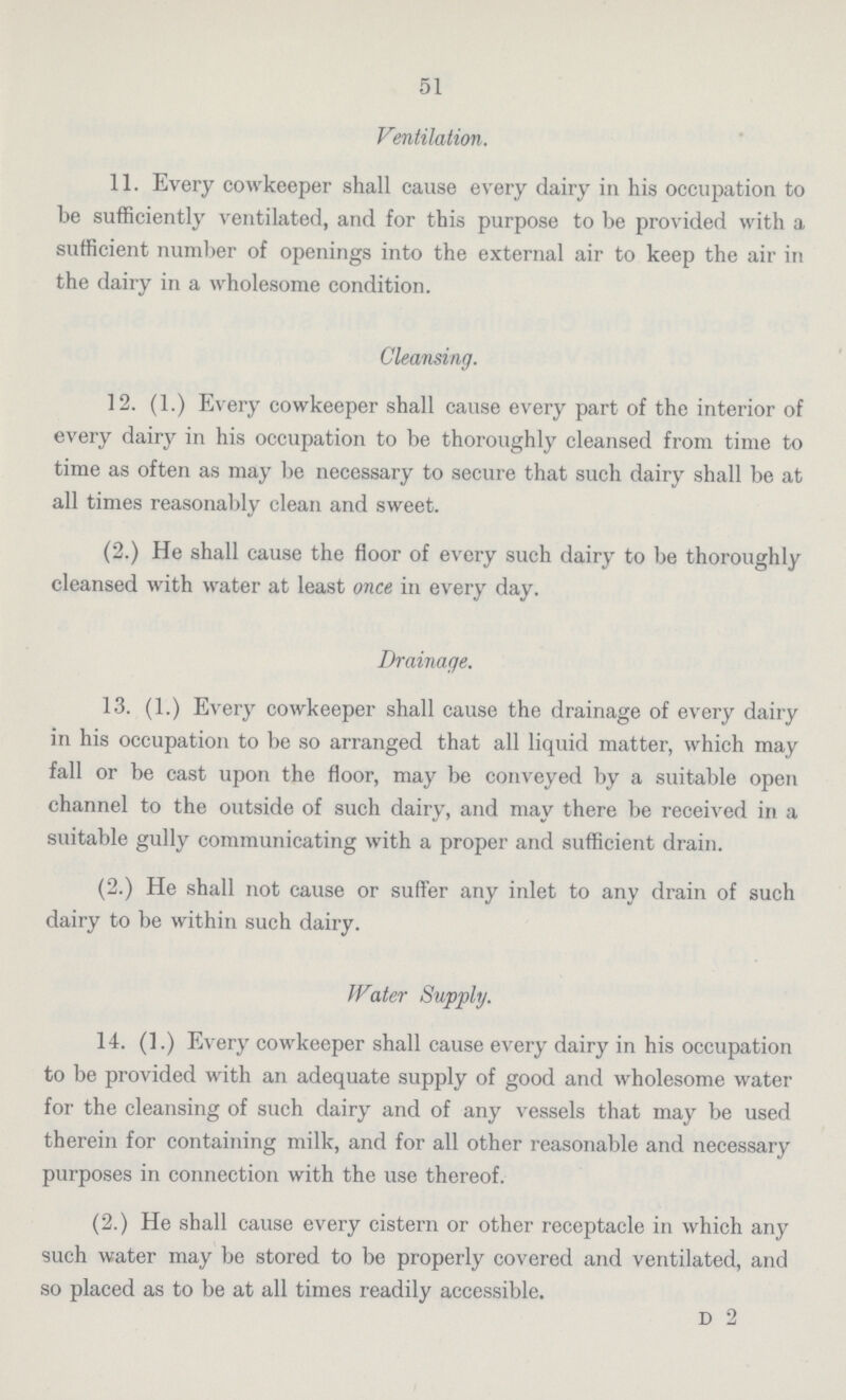 51 Ventilation. 11. Every cowkeeper shall cause every dairy in his occupation to be sufficiently ventilated, and for this purpose to be provided with a sufficient number of openings into the external air to keep the air in the dairy in a wholesome condition. Cleansing. 12. (1.) Every cowkeeper shall cause every part of the interior of every dairy in his occupation to be thoroughly cleansed from time to time as often as may be necessary to secure that such dairy shall be at all times reasonably clean and sweet. (2.) He shall cause the floor of every such dairy to be thoroughly cleansed with water at least once in every day. Drainage. 13. (1.) Every cowkeeper shall cause the drainage of every dairy in his occupation to be so arranged that all liquid matter, which may fall or be cast upon the floor, may be conveyed by a suitable open channel to the outside of such dairy, and may there be received in a suitable gully communicating with a proper and sufficient drain. (2.) He shall not cause or suffer any inlet to any drain of such dairy to be within such dairy. Water Supply. 14. (1.) Every cowkeeper shall cause every dairy in his occupation to be provided with an adequate supply of good and wholesome water for the cleansing of such dairy and of any vessels that may be used therein for containing milk, and for all other reasonable and necessary purposes in connection with the use thereof. (2.) He shall cause every cistern or other receptacle in which any such water may be stored to be properly covered and ventilated, and so placed as to be at all times readily accessible. d 2