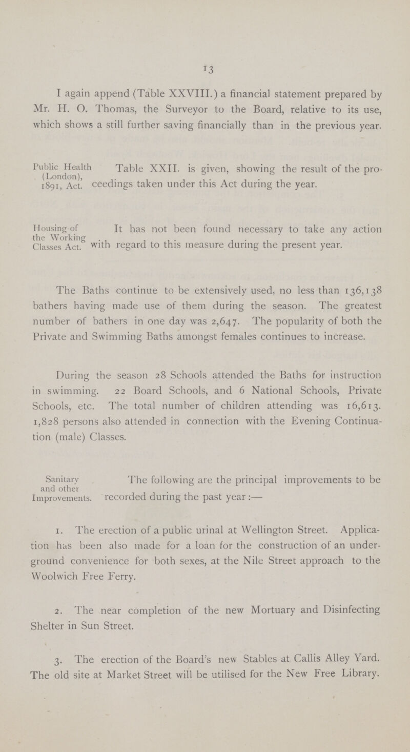 13 I again append (Table XXVIII.) a financial statement prepared by Mr. H. O. Thomas, the Surveyor to the Board, relative to its use, which shows a still further saving financially than in the previous year. Public Health (London), 1891, Act. Table XXII. is given, showing the result of the pro ceedings taken under this Act during the year. Housing of the Working Classes Act. It has not been found necessary to take any action with regard to this measure during the present year. The Baths continue to be extensively used, no less than 136,1,38 bathers having made use of them during the season. The greatest number of bathers in one day was 2,647. The popularity of both the Private and Swimming Baths amongst females continues to increase. During the season 28 Schools attended the Baths for instruction in swimming. 22 Board Schools, and 6 National Schools, Private Schools, etc. The total number of children attending was 16,613. 1,828 persons also attended in connection with the Evening Continua tion (male) Classes. Sanitary and other Improvements. The following are the principal improvements to be recorded during the past year:— 1. The erection of a public urinal at Wellington Street. Applica tion has been also made for a loan for the construction of an under ground convenience for both sexes, at the Nile Street approach to the Woolwich Free Ferry. 2. The near completion of the new Mortuary and Disinfecting Shelter in Sun Street. 3. The erection of the Board's new Stables at Callis Alley Yard. The old site at Market Street will be utilised for the New Free Library.