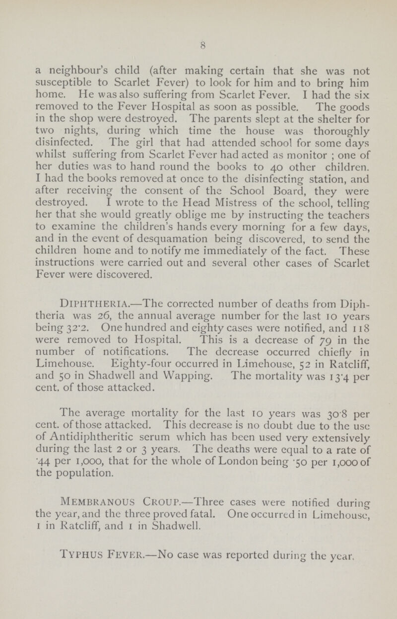 8 a neighbour's child (after making certain that she was not susceptible to Scarlet Fever) to look for him and to bring him home. He was also suffering from Scarlet Fever. I had the six removed to the Fever Hospital as soon as possible. The goods in the shop were destroyed. The parents slept at the shelter for two nights, during which time the house was thoroughly disinfected. The girl that had attended school for some days whilst suffering from Scarlet Fever had acted as monitor; one of her duties was to hand round the books to 40 other children. I had the books removed at once to the disinfecting station, and after receiving the consent of the School Board, they were destroyed. I wrote to the Head Mistress of the school, telling her that she would greatly oblige me by instructing the teachers to examine the children's hands every morning for a few days, and in the event of desquamation being discovered, to send the children home and to notify me immediately of the fact. These instructions were carried out and several other cases of Scarlet Fever were discovered. Diphtheria.—The corrected number of deaths from Diph theria was 26, the annual average number for the last 10 years being 32.2. One hundred and eighty cases were notified, and 118 were removed to Hospital. This is a decrease of 79 in the number of notifications. The decrease occurred chiefly in Limehouse. Eighty-four occurred in Limehouse, 52 in Ratcliff, and 50 in Shadwell and Wapping. The mortality was 13.4 per cent, of those attacked. The average mortality for the last 10 years was 30 8 per cent. of those attacked. This decrease is no doubt due to the use of Antidiphtheritic serum which has been used very extensively during the last 2 or 3 years. The deaths were equal to a rate of 44 per 1,000, that for the whole of London being 50 per 1,000 of the population. membranous Croup.—Three cases were notified during the year, and the three proved fatal. One occurred in Limehouse, 1 in Ratcliff, and 1 in Shadwell. Typhus Fever.—No case was reported during the year.