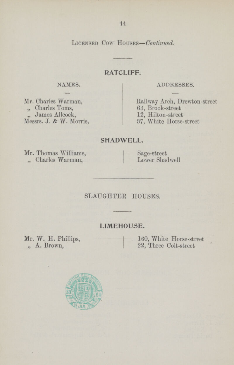 44 Licensed Cow Houses—Continued. RATCL1FF. NAMES. Mr. Charles Warman, „ Charles Toms, „ James Allcock, Messrs. J. & W. Morris, ADDRESSES. Railway Arch, Drewton-street G3, Brook-street 12, Hilton-street 87, White Horse-street SHADWELL. Mr. Thomas Williams, „ Charles Warman, Sage-street Lower Shadwell SLAUGHTER HOUSES. LIMEHOUSE. Mr. W. H. Phillips, „ A. Brown, 160, White Horse-street 22, Three Colt-street