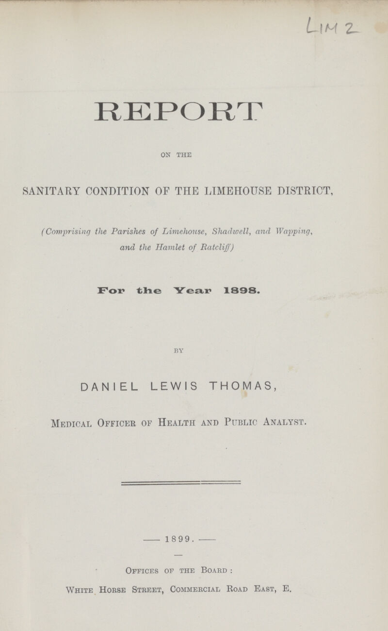 LlM 2 REPORT on the SANITARY CONDITION OF THE LIMEHOUSE DISTRICT, (Comprising the Parishes of Limehouse, Shadwell, and Wapping, and the Hamlet of Ratcliff) For the Year 1898. by DANIEL LEWIS THOMAS, Medical Officer of Health and Public Analyst. 1899. Offices of the Board : White Horse Street, Commercial Road East, E.