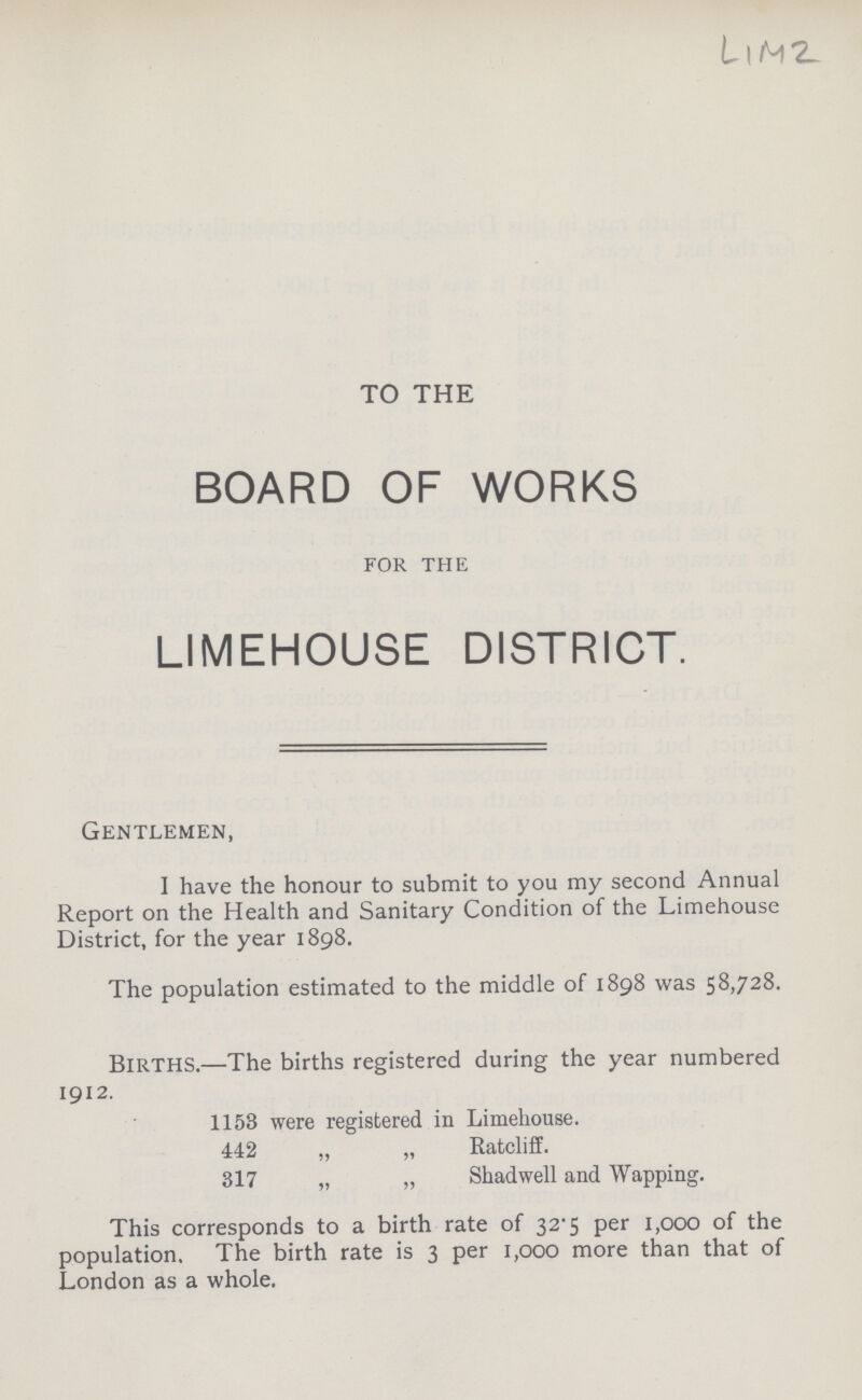LIM 2 TO THE BOARD OF WORKS for the LIMEHOUSE DISTRICT. Gentlemen, I have the honour to submit to you my second Annual Report on the Health and Sanitary Condition of the Limehouse District, for the year 1898. The population estimated to the middle of 1898 was 58,728. Births.— The births registered during the year numbered 1912. 1153 were registered in Limehouse. 442 „ „ Ratcliff. 317 „ „ Shadwell and Wapping. This corresponds to a birth rate of 32.5 per 1,000 of the population. The birth rate is 3 per 1,000 more than that of London as a whole.