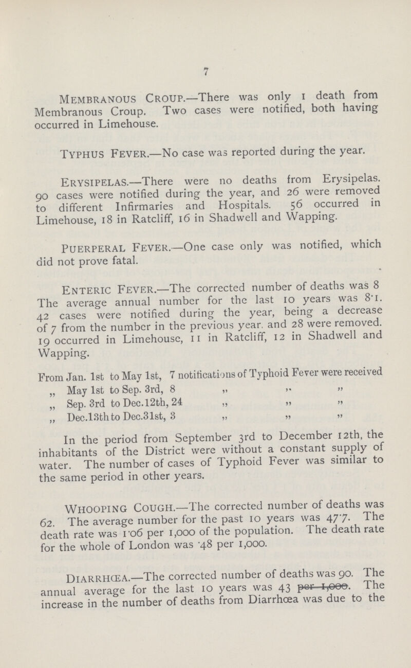7 Membranous Croup.— There was only 1 death from Membranous Croup. Two cases were notified, both having occurred in Limehouse. Typhus Fever.— No case was reported during the year. Erysipelas.— There were no deaths from Erysipelas. go cases were notified during the year, and 26 were removed to different Infirmaries and Hospitals. 56 occurred in Limehouse, 18 in Ratcliff, 16 in Shadwell and Wapping. Puerperal Fever.— One case only was notified, which did not prove fatal. Enteric Fever.— The corrected number of deaths was 8 The average annual number for the last 10 years was 8.1. 42 cases were notified during the year, being a decrease of 7 from the number in the previous year, and 28 were removed. 19 occurred in Limehouse, 11 in Ratcliff, 12 in Shadwell and Wapping. From Jan. 1st to May 1st, 7 notifications of Typhoid Fever were received „ May 1st to Sep. 3rd, 8 „ „ „ Sep. 3rd to Dec.l2th, 24 „ „ „ „ Dec.l3thto Dec.31st, 3 „ „ „ In the period from September 3rd to December 12th, the inhabitants of the District were without a constant supply of water. The number of cases of Typhoid Fever was similar to the same period in other years. Whooping Cough.— The corrected number of deaths was 62. The average number for the past 10 years was 477. The death rate was 106 per 1,000 of the population. The death rate for the whole of London was 4.8 per 1,000. Diarrhcea.— The corrected number of deaths was 90. The annual average for the last 10 years was 43 per 1,000. The increase in the number of deaths from Diarrhcea was due to the