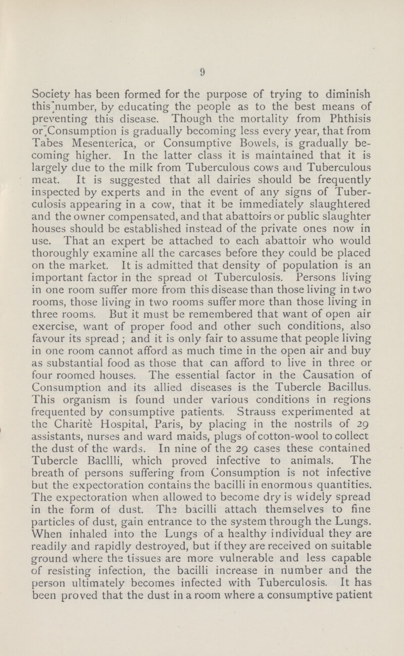 9 Society has been formed for the purpose of trying to diminish this number, by educating the people as to the best means of preventing this disease. Though the mortality from Phthisis or.Consumption is gradually becoming less every year, that from Tabes Mesenierica, or Consumptive Bowels, is gradually be coming higher. In the latter class it is maintained that it is largely due to the milk from Tuberculous cows and Tuberculous meat. It is suggested that all dairies should be frequently inspected by experts and in the event of any signs of Tuber culosis appearing in a cow, that it be immediately slaughtered and the owner compensated, and that abattoirs or public slaughter houses should be established instead of the private ones now in use. That an expert be attached to each abattoir who would thoroughly examine all the carcases before they could be placed on the market. It is admitted that density of population is an important factor in the spread ot Tuberculosis. Persons living in one room suffer more from this disease than those living in two rooms, those living in two rooms suffer more than those living in three rooms. But it must be remembered that want of open air exercise, want of proper food and other such conditions, also favour its spread; and it is only fair to assume that people living in one room cannot afford as much time in the open air and buy as substantial food as those that can afford to live in three or four roomed houses. The essential factor in the Causation of Consumption and its allied diseases is the Tubercle Bacillus. This organism is found under various conditions in regions frequented by consumptive patients. Strauss experimented at the Charite Hospital, Paris, by placing in the nostrils of 29 assistants, nurses and ward maids, plugs of cotton-wool to collect the dust of the wards. In nine of the 29 cases these contained Tubercle Bacilli, which proved infective to animals. The breath of persons suffering from Consumption is not infective but the expectoration contains the bacilli in enormous quantities. The expectoration when allowed to become dry is widely spread in the form of dust. The bacilli attach themselves to fine particles of dust, gain entrance to the system through the Lungs. When inhaled into the Lungs of a healthy individual they are readily and rapidly destroyed, but if they are received on suitable ground where the tissues are more vulnerable and less capable of resisting infection, the bacilli increase in number and the person ultimately becomes infected with Tuberculosis. It has been proved that the dust in a room where a consumptive patient