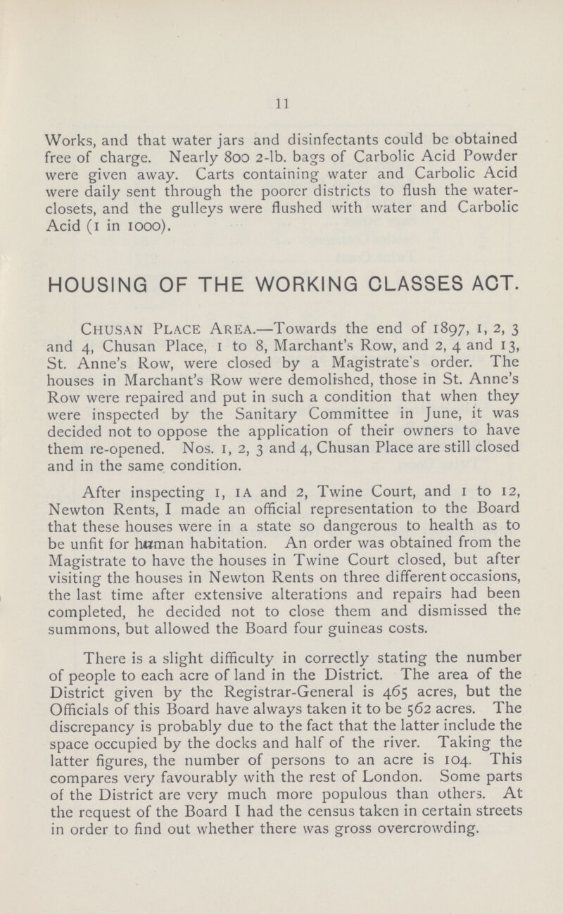 11 Works, and that water jars and disinfectants could be obtained free of charge. Nearly 800 2-lb. bags of Carbolic Acid Powder were given away. Carts containing water and Carbolic Acid were daily sent through the poorer districts to flush the water closets, and the gulleys were flushed with water and Carbolic Acid (1 in 1000). HOUSING OF THE WORKING CLASSES ACT. Chusan Place Area.— Towards the end of 1897, 1, 2, 3 and 4, Chusan Place, 1 to 8, Marchant's Row, and 2, 4 and 13, St. Anne's Row, were closed by a Magistrate's order. The houses in Marchant's Row were demolished, those in St. Anne's Row were repaired and put in such a condition that when they were inspected by the Sanitary Committee in June, it was decided not to oppose the application of their owners to have them re-opened. Nos. 1, 2, 3 and 4, Chusan Place are still closed and in the same condition. After inspecting 1, ia and 2, Twine Court, and 1 to 12, Newton Rents, I made an official representation to the Board that these houses were in a state so dangerous to health as to be unfit for human habitation. An order was obtained from the Magistrate to have the houses in Twine Court closed, but after visiting the houses in Newton Rents on three different occasions, the last time after extensive alterations and repairs had been completed, he decided not to close them and dismissed the summons, but allowed the Board four guineas costs. There is a slight difficulty in correctly stating the number of people to each acre of land in the District. The area of the District given by the Registrar-General is 465 acres, but the Officials of this Board have always taken it to be 562 acres. The discrepancy is probably due to the fact that the latter include the space occupied by the docks and half of the river. Taking the latter figures, the number of persons to an acre is 104. This compares very favourably with the rest of London. Some parts of the District are very much more populous than others. At the request of the Board I had the census taken in certain streets in order to find out whether there was gross overcrowding.