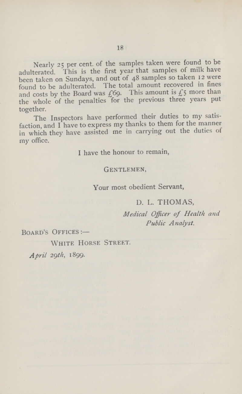 18 Nearly 25 per cent, of the samples taken were found to be adulterated. This is the first year that samples of milk have been taken on Sundays, and out of 48 samples so taken 12 were found to be adulterated. The total amount recovered in fines and costs by the Board was £69. This amount is £5 more than the whole of the penalties for the previous three years put together. The Inspectors have performed their duties to my satis faction, and I have to express my thanks to them for the manner in which they have assisted me in carrying out the duties of my office. I have the honour to remain, Gentlemen, Your most obedient Servant, D. L. THOMAS, Medical Officer of Health and Public Analyst. Board's Offices:— White Horse Street. April 2gt/i, 1899.