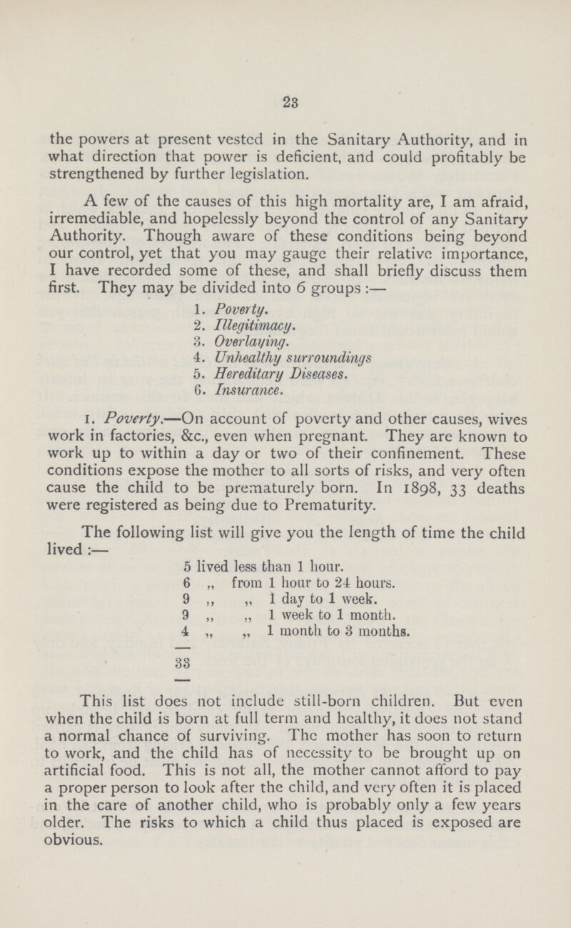 23 the powers at present vested in the Sanitary Authority, and in what direction that power is deficient, and could profitably be strengthened by further legislation. A few of the causes of this high mortality are, I am afraid, irremediable, and hopelessly beyond the control of any Sanitary Authority. Though aware of these conditions being beyond our control, yet that you may gauge their relative importance, I have recorded some of these, and shall briefly discuss them first. They may be divided into 6 groups:— 1. Poverty. 2. Illegitimacy. 3. Overlaying. 4. Unhealthy surroundings 5. Hereditary Diseases. 6. Insurance. I. Poverty.—On account of poverty and other causes, wives work in factories, &c., even when pregnant. They are known to work up to within a day or two of their confinement. These conditions expose the mother to all sorts of risks, and very often cause the child to be prematurely born. In 1898, 33 deaths were registered as being due to Prematurity. The following list will give you the length of time the child lived:— 5 lived less than 1 hour. 6 „ from 1 hour to 24 hours. 9 „„1 day to 1 week. 9 „ „ 1 week to 1 month. 4 „ „ 1 month to 3 months. 33 This list does not include still-born children. But even when the child is born at full term and healthy, it does not stand a normal chance of surviving. The mother has soon to return to work, and the child has of necessity to be brought up on artificial food. This is not all, the mother cannot afford to pay a proper person to look after the child, and very often it is placed in the care of another child, who is probably only a few years older. The risks to which a child thus placed is exposed are obvious.