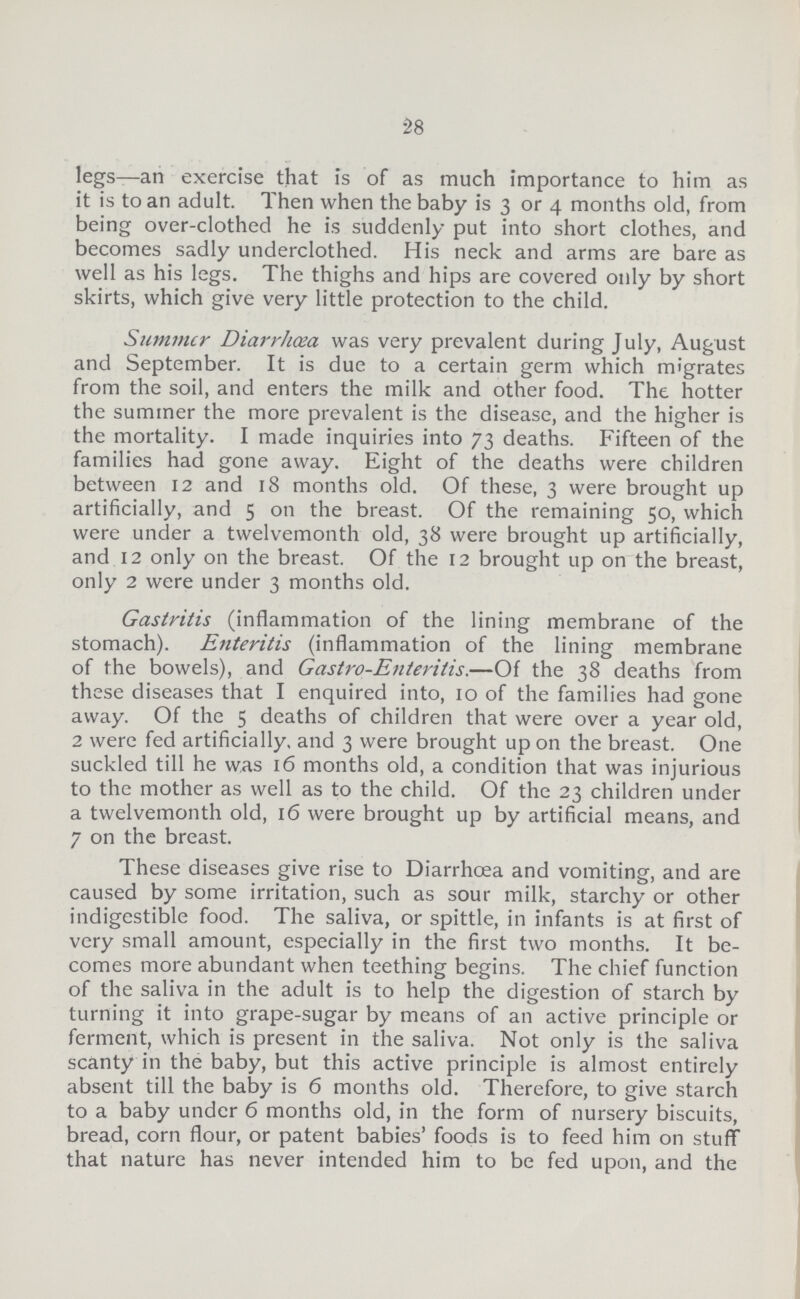 28 legs—an exercise that is of as much importance to him as it is to an adult. Then when the baby is 3 or 4 months old, from being over-clothed he is suddenly put into short clothes, and becomes sadly underclothed. His neck and arms are bare as well as his legs. The thighs and hips are covered only by short skirts, which give very little protection to the child. Summer Diarrhoea was very prevalent during July, August and September. It is due to a certain germ which migrates from the soil, and enters the milk and other food. The hotter the summer the more prevalent is the disease, and the higher is the mortality. I made inquiries into 73 deaths. Fifteen of the families had gone away. Eight of the deaths were children between 12 and 18 months old. Of these, 3 were brought up artificially, and 5 on the breast. Of the remaining 50, which were under a twelvemonth old, 38 were brought up artificially, and 12 only on the breast. Of the 12 brought up on the breast, only 2 were under 3 months old. Gastritis (inflammation of the lining membrane of the stomach). Enteritis (inflammation of the lining membrane of the bowels), and Gastro-Enteritis.—Of the 38 deaths from these diseases that I enquired into, 10 of the families had gone away. Of the 5 deaths of children that were over a year old, 2 were fed artificially, and 3 were brought up on the breast. One suckled till he was 16 months old, a condition that was injurious to the mother as well as to the child. Of the 23 children under a twelvemonth old, 16 were brought up by artificial means, and 7 on the breast. These diseases give rise to Diarrhoea and vomiting, and are caused by some irritation, such as sour milk, starchy or other indigestible food. The saliva, or spittle, in infants is at first of very small amount, especially in the first two months. It be comes more abundant when teething begins. The chief function of the saliva in the adult is to help the digestion of starch by turning it into grape-sugar by means of an active principle or ferment, which is present in the saliva. Not only is the saliva scanty in the baby, but this active principle is almost entirely absent till the baby is 6 months old. Therefore, to give starch to a baby under 6 months old, in the form of nursery biscuits, bread, corn flour, or patent babies' foods is to feed him on stuff that nature has never intended him to be fed upon, and the