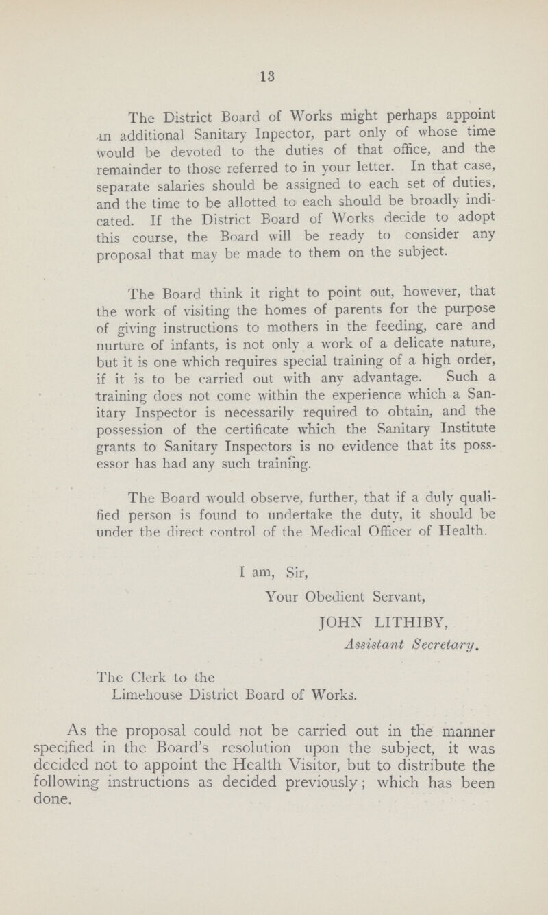 13 The District Board of Works might perhaps appoint in additional Sanitary lnpector, part only of whose time would be devoted to the duties of that office, and the remainder to those referred to in your letter. In that case, separate salaries should be assigned to each set of duties, and the time to be allotted to each should be broadly indi cated. If the District Board of Works decide to adopt this course, the Board will be ready to consider any proposal that may be made to them on the subject. The Board think it right to point out, however, that the work of visiting the homes of parents for the purpose of giving instructions to mothers in the feeding, care and nurture of infants, is not only a work of a delicate nature, but it is one which requires special training of a high order, if it is to be carried out with any advantage. Such a training does not come within the experience which a San itary Inspector is necessarily required to obtain, and the possession of the certificate which the Sanitary Institute grants to Sanitary Inspectors is no evidence that its poss essor has had any such training. The Board would observe, further, that if a duly quali fied person is found to undertake the duty, it should be under the direct control of the Medical Officer of Health. I am, Sir, Your Obedient Servant, JOHN LITHIBY, Assistant Secretary. The Clerk to the Limehouse District Board of Works. As the proposal could not be carried out in the manner specified in the Board's resolution upon the subject, it was decided not to appoint the Health Visitor, but to distribute the following instructions as decided previously; which has been done.