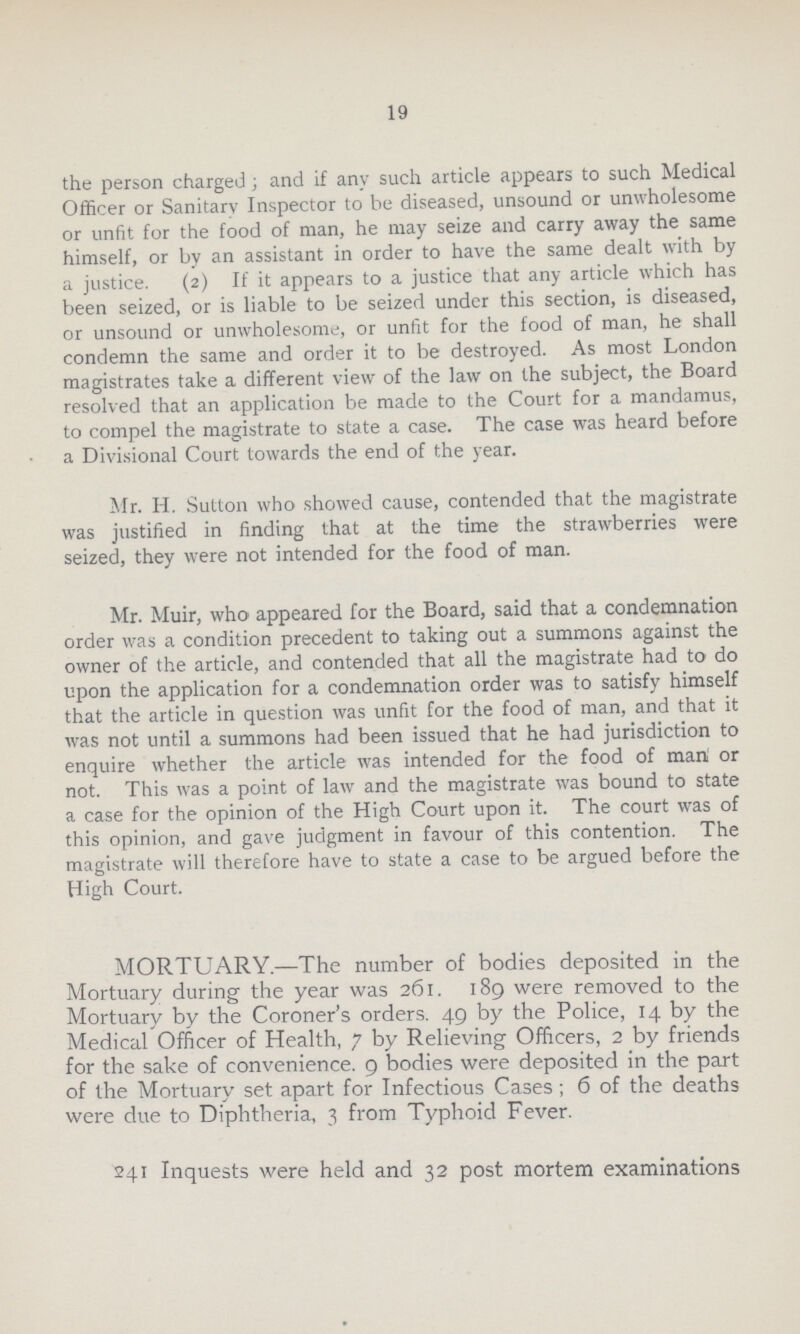 19 the person charged; and if any such article appears to such Medical Officer or Sanitary Inspector to be diseased, unsound or unwholesome or unfit for the food of man, he may seize and carry away the same himself, or by an assistant in order to have the same dealt with by a justice. (2) If it appears to a justice that any article which has been seized, or is liable to be seized under this section, is diseased, or unsound or unwholesome, or unfit for the food of man, he shall condemn the same and order it to be destroyed. As most London magistrates take a different view of the law on the subject, the Board resolved that an application be made to the Court for a mandamus, to compel the magistrate to state a case. The case was heard before a Divisional Court towards the end of the year. Mr. H. Sutton who showed cause, contended that the magistrate was justified in finding that at the time the strawberries were seized, they were not intended for the food of man. Mr. Muir, who appeared for the Board, said that a condemnation order was a condition precedent to taking out a summons against the owner of the article, and contended that all the magistrate had to do upon the application for a condemnation order was to satisfy himself that the article in question was unfit for the food of man, and that it was not until a summons had been issued that he had jurisdiction to enquire whether the article was intended for the food of man or not. This was a point of law and the magistrate was bound to state a case for the opinion of the High Court upon it. The court was of this opinion, and gave judgment in favour of this contention. The magistrate will therefore have to state a case to be argued before the High Court. MORTUARY.—The number of bodies deposited in the Mortuary during the year was 261. 189 were removed to the Mortuary by the Coroner's orders. 49 by the Police, 14 by the Medical Officer of Health, 7 by Relieving Officers, 2 by friends for the sake of convenience. 9 bodies were deposited in the part of the Mortuary set apart for Infectious Cases; 6 of the deaths were due to Diphtheria, 3 from Typhoid Fever. 241 Inquests were held and 32 post mortem examinations