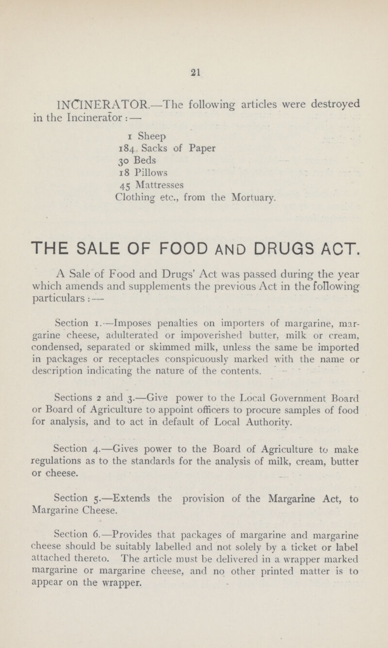 21 INCINERATOR.—The following articles were destroyed in the Incinerator:—1 Sheep 184 Sacks of Paper 30 Beds 18 Pillows 45 Mattresses Clothing etc., from the Mortuary. THE SALE OF FOOD AND DRUGS ACT. A Sale of Food and Drugs' Act was passed during the year which amends and supplements the previous Act in the following particulars:— Section 1.— Imposes penalties on importers of margarine, mar garine cheese, adulterated or impoverished butter, milk or cream, condensed, separated or skimmed milk, unless the same be imported in packages or receptacles conspicuously marked with the name or description indicating the nature of the contents. Sections 2 and 3.—Give power to the Local Government Board or Board of Agriculture to appoint officers to procure samples of food for analysis, and to act in default of Local Authority. Section 4.—Gives power to the Board of Agriculture to make regulations as to the standards for the analysis of milk, cream, butter or cheese. Section 5.—Extends the provision of the Margarine Act, to Margarine Cheese. Section 6.—Provides that packages of margarine and margarine cheese should be suitably labelled and not solely by a ticket or label attached thereto. The article must be delivered in a wrapper marked margarine or margarine cheese, and no other printed matter is to appear on the wrapper.