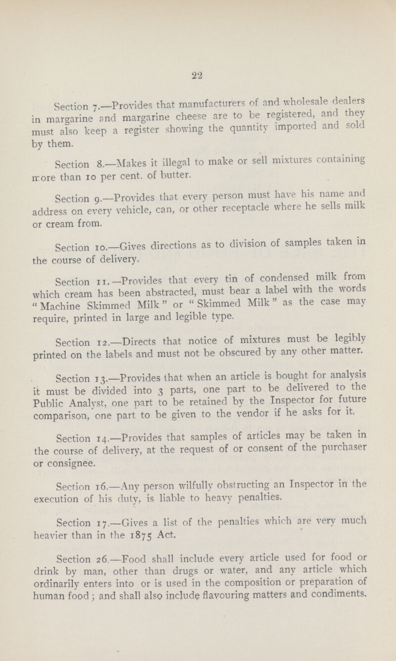 22 Section 7.—Provides that manufacturers of and wholesale dealers in margarine and margarine cheese are to be registered, and they must also keep a register showing the quantity imported and sold by them. Section 8.—Makes it illegal to make or sell mixtures containing more than 10 per cent. of butter. Section 9.—Provides that every person must have his name and address on every vehicle, can, or other receptacle where he sells milk or cream from. Section 10.—Gives directions as to division of samples taken in the course of delivery. Section 11.—Provides that every tin of condensed milk from which cream has been abstracted, must bear a label with the words Machine Skimmed Milk or Skimmed Milk as the case may require, printed in large and legible type. Section 12.—Directs that notice of mixtures must be legibly printed on the labels and must not be obscured by any other matter. Section 13.—Provides that when an article is bought for analysis it must be divided into 3 parts, one part to be delivered to the Public Analyst, one part to be retained by the Inspector for future comparison, one part to be given to the vendor if he asks for it. Section 14.—Provides that samples of articles may be taken in the course of delivery, at the request of or consent of the purchaser or consignee. Section 16.—Any person wilfully obstructing an Inspector in the execution of his duty, is liable to heavy penalties. Section 17.—Gives a list of the penalties which are very much heavier than in the 1875 Act. Section 26.—Food shall include every article used for food or drink by man, other than drugs or water, and any article which ordinarily enters into or is used in the composition or preparation of human food; and shall also include flavouring matters and condiments.