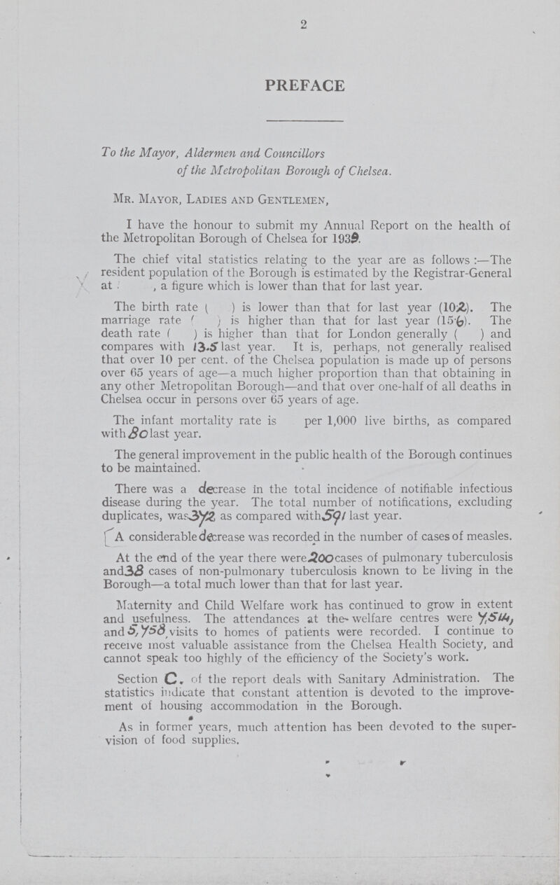 2 PREFACE To the Mayor, Aldermen and Councillors of the Metropolitan Borough of Chelsea. Mr. Mayor, Ladies and Gentlemen, I have the honour to submit my Annual Report on the health of the Metropolitan Borough of Chelsea for 1939. The chief vital statistics relating to the year are as follows:—The resident population of the Borough is estimated by the Registrar-General at, a figure which is lower than that for last year. The birth rate ( ) is lower than that for last year (10.2). The marriage rate ( ) is higher than that for last year (15.6). The death rate ( ) is higher than that for London generally ( ) and compares with 13.5 last year. It is, perhaps, not generally realised that over 10 percent. of the Chelsea population is made up of persons over 05 years of age—a much higher proportion than that obtaining in any other Metropolitan Borough—and that over one-half of all deaths in Chelsea occur in persons over 65 years of age. The infant mortality rate is per 1,000 live births, as compared with 80 last year. The general improvement in the public health of the Borough continues to be maintained. There was a decrease in the total incidence of notifiable infectious disease during the year. The total number of notifications, excluding duplicates, war 372 as compared with 591 last year. A considerable decrease was recorded in the number of cases of measles. At the end of the year there were 200 cases of pulmonary tuberculosis and 38 cases of non-pulmonary tuberculosis known to be living in the Borough—a total much lower than that for last year. Maternity and Child Welfare work has continued to grow in extent and usefulness. The attendances at the- welfare centres were 7,514 and 5,758 visits to homes of patients were recorded. I continue to receive most valuable assistance from the Chelsea Health Society, and cannot speak too highly of the efficiency of the Society's work. Section C. of the report deals with Sanitary Administration. The statistics indicate that constant attention is devoted to the improve ment of housing accommodation in the Borough. As in former years, much attention has been devoted to the super vision of food supplies.