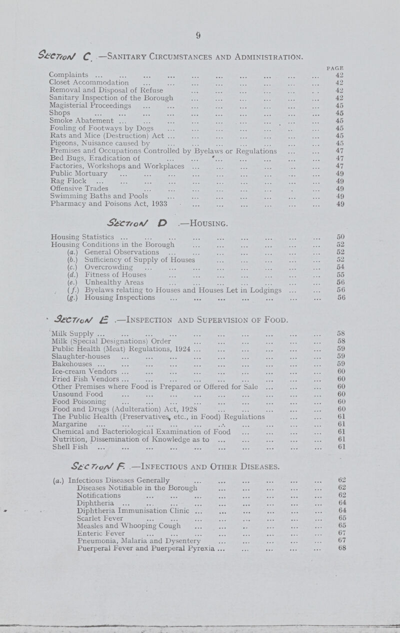 9 section C.—Sanitary Circumstances and Administration. PAGE Complaints 42 Closet Accommodation 42 Removal and Disposal of Refuse 42 Sanitary Inspection of the Borough 42 Magisterial Proceedings 45 Shops 45 Smoke Abatement 45 Fouling of Footways by Dogs 45 Rats and Mice (Destruction) Act 45 Pigeons, Nuisance caused by 45 Premises and Occupations Controlled by Byelaws or Regulations 47 Bed Bugs, Eradication of 47 Factories, Workshops and Workplaces 47 Public Mortuary 49 Rag Flock 49 Offensive Trades 49 Swimming Baths and Pools 49 Pharmacy and Poisons Act, 1933 49 section D..—Housing. Housing Statistics 50 Housing Conditions in the Borough 52 (a.) General Observations 52 (b.) Sufficiency of Supply of Houses 52 (c.) Overcrowding 54 (d.) Fitness of Houses 55 («.) Unhealthy Areas 56 (/.) Byelaws relating to Houses and Houses Let in Lodgings 56 (g.) Housing Inspections 56 section E.—Inspection and Supervision of Food. Milk Supply 58 Milk (Special Designations) Order 58 Public Health (Meat) Regulations, 1924 59 Slaughter-houses 59 Bakehouses 59 Ice-cream Vendors 60 Fried Fish Vendors 60 Other Premises where Food is Prepared or Offered for Sale 60 Unsound Food 60 Food Poisoning 60 Food and Drugs (Adulteration) Act, 1928 60 The Public Health (Preservatives, etc., in Food) Regulations 61 Margarine 61 Chemical and Bacteriological Examination of Food 61 Nutrition, Dissemination of Knowledge as to 61 Shell Fish 61 section F.—Infectious and Other Diseases. (a.) Infectious Diseases Generally 62 Diseases Notifiable in the Borough 62 Notifications 62 Diphtheria 64 Diphtheria Immunisation Clinic 64 Scarlet Fever 65 Measles and Whooping Cough 65 Enteric Fever 67 Pneumonia, Malaria and Dysentery 67 Puerperal Fever and Puerperal Pyrexia 68